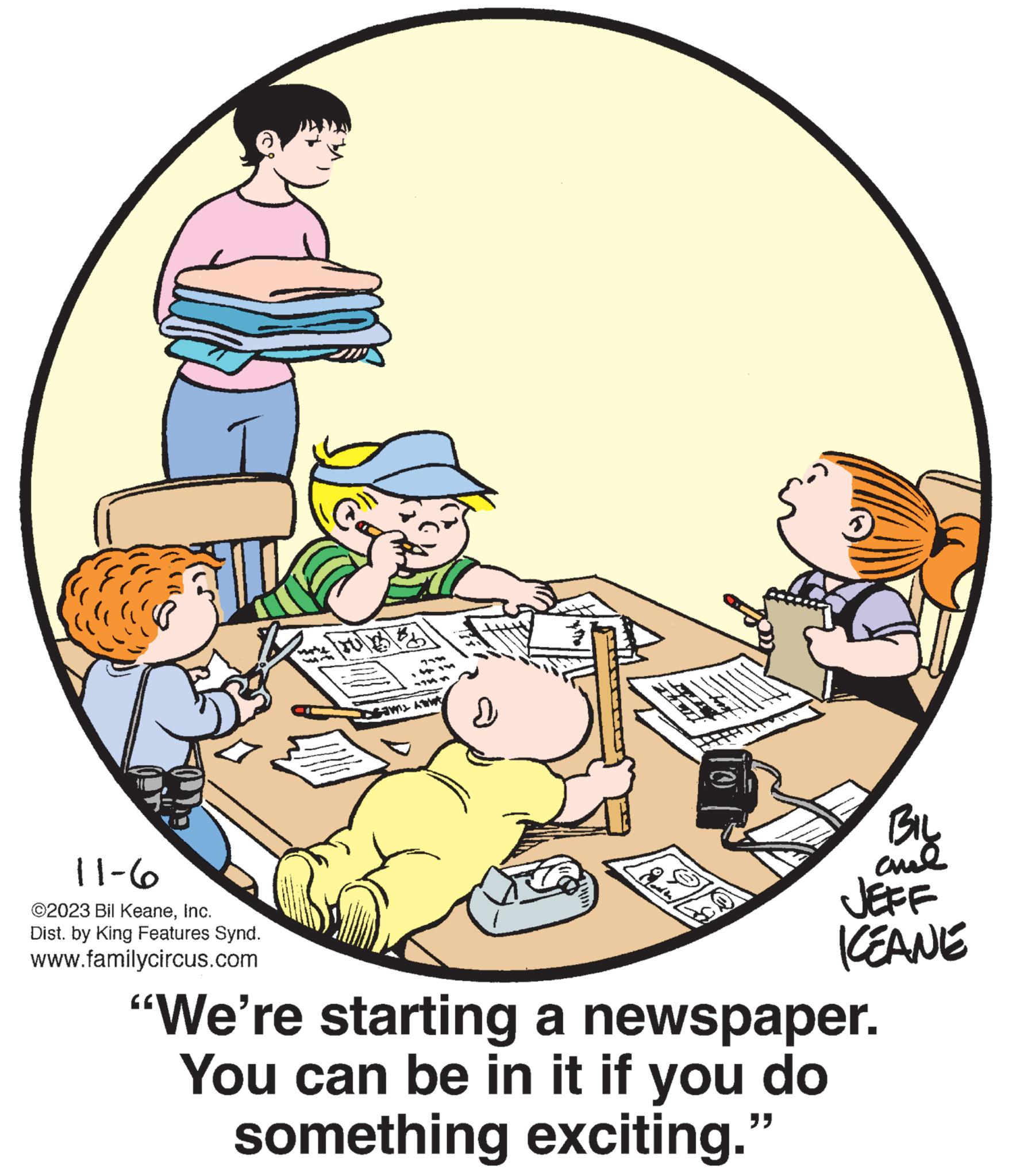 Fictional character OCR: 11-6 ©2023 Bil KeaneInc. Dist. by King Features Synd. www.familycircus.com CAM 2 ? BIL and JEFF KEANE "We're starting a newspaper. You can be in it if you do something exciting." 11-6 © 2023 Bil KeaneInc. Dist . by King Features Synd . www.familycircus.com CAM 2 ? BIL and JEFF KEANE " We're starting a newspaper . You can be in it if you do something exciting . "