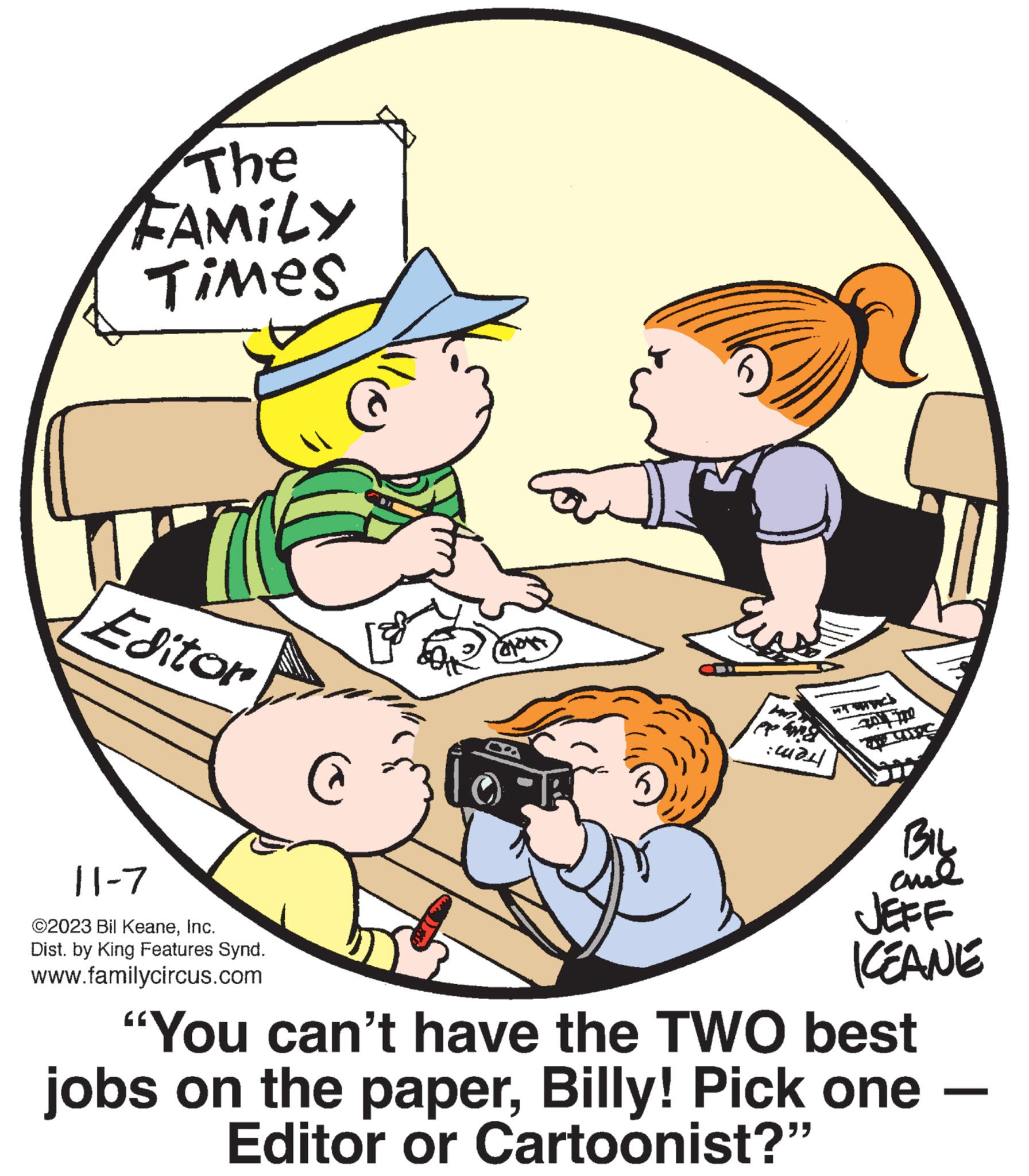 Illustration OCR: The FAMILY Times Editor 11-7 ©2023 Bil KeaneInc. Dist. by King Features Synd. www.familycircus.com C JA Eu ???? 2010 BIL al JEFF KEANE "You can't have the TWO best jobs on the paperBilly! Pick one - Editor or Cartoonist?" The FAMILY Times Editor 11-7 © 2023 Bil KeaneInc. Dist . by King Features Synd . www.familycircus.com C JA Eu ???? 2010 BIL al JEFF KEANE " You can't have the TWO best jobs on the paperBilly ! Pick one - Editor or Cartoonist ? "