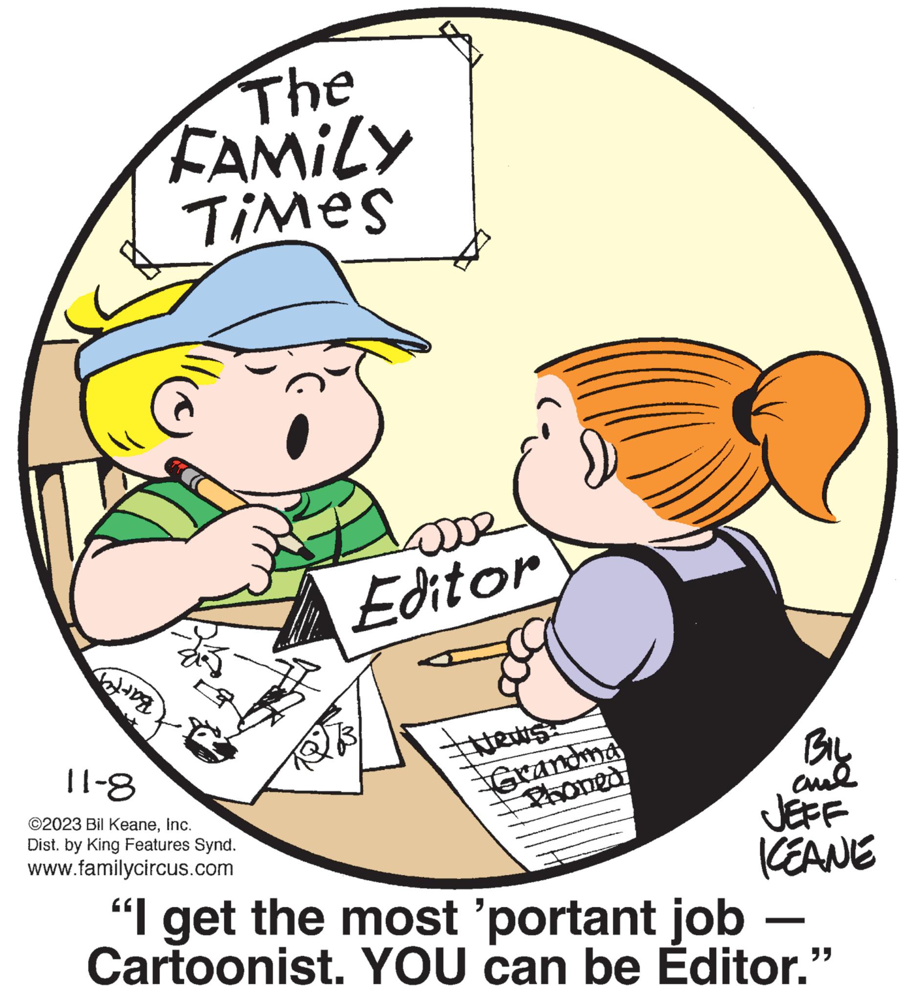 Interaction OCR: The FAMILY Times Tolong 11-8 ©2023 Bil KeaneInc. Dist. by King Features Synd. www.familycircus.com osse Editor Atews: Grandma Phoned BIL ??? JEFF KEANE "I get the most 'portant job Cartoonist. YOU can be Editor." - The FAMILY Times Tolong 11-8 © 2023 Bil KeaneInc. Dist . by King Features Synd . www.familycircus.com osse Editor Atews : Grandma Phoned BIL ??? JEFF KEANE " I get the most ' portant job Cartoonist . YOU can be Editor . " -