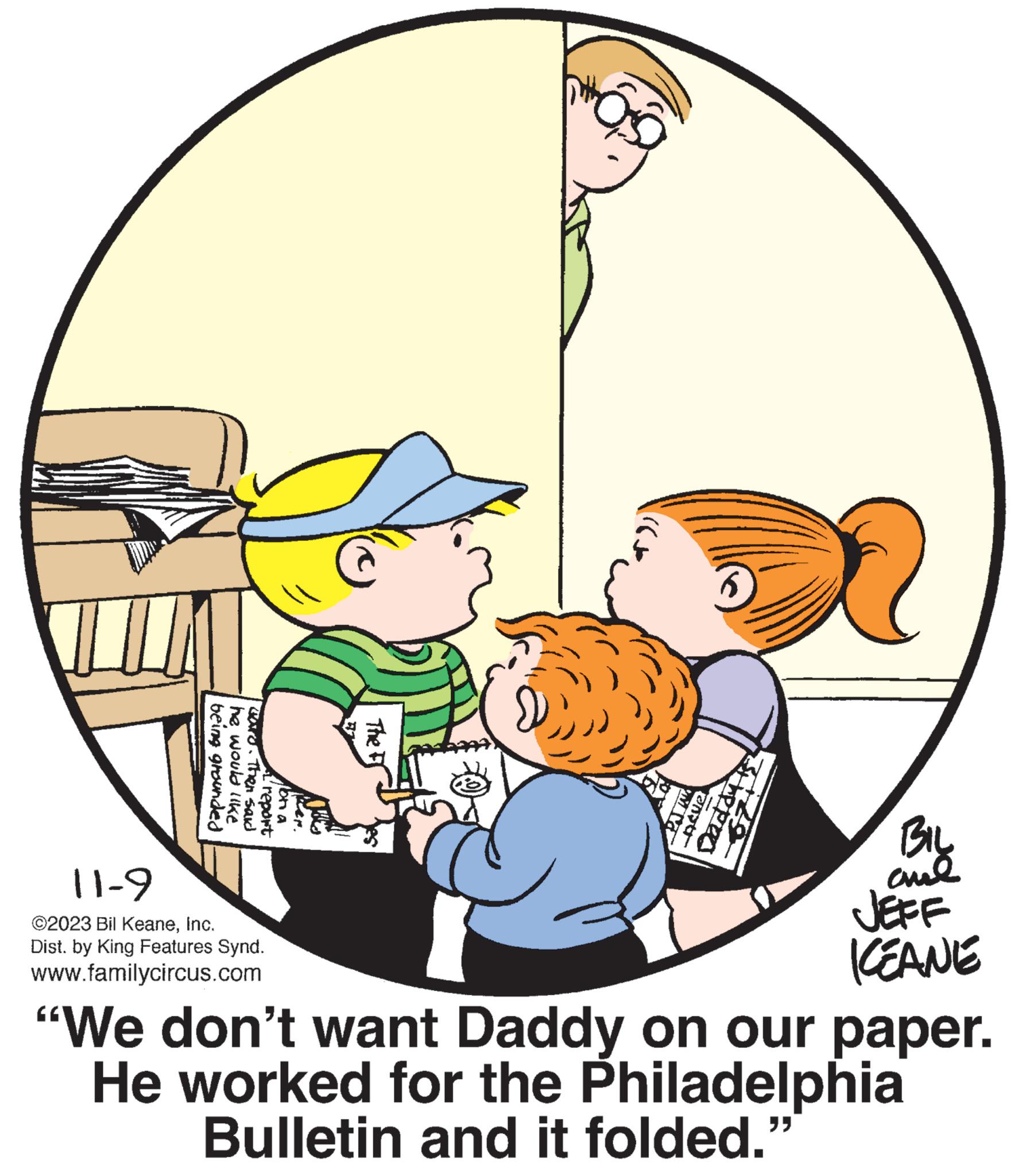Event OCR: being grounded he would like ward. Then said report 11-9 ©2023 Bil KeaneInc. Dist. by King Features Synd. www.familycircus.com Mon a Ker. VE The F PAVE -Adve the pers ???? KEANE "We don't want Daddy on our paper. He worked for the Philadelphia Bulletin and it folded. being grounded he would like ward . Then said report 11-9 © 2023 Bil KeaneInc. Dist . by King Features Synd . www.familycircus.com Mon a Ker . VE The F PAVE -Adve the pers ???? KEANE " We don't want Daddy on our paper . He worked for the Philadelphia Bulletin and it folded .