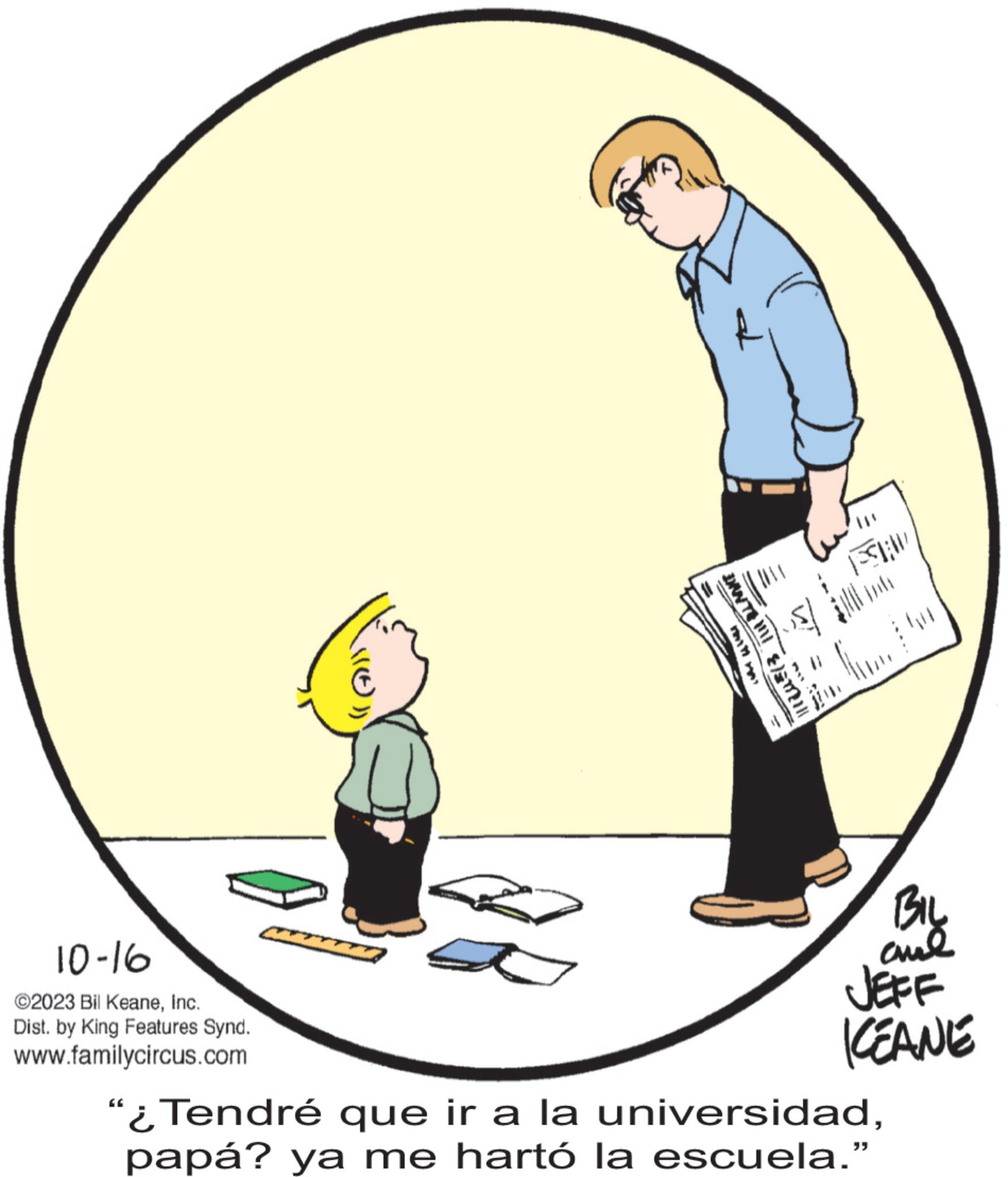 Illustration OCR: 10-16 ©2023 Bil KeaneInc. Dist. by King Features Synd. www.familycircus.com |||ZU=(3 | BLANKE FSH Co BIL ??? JEFF KEANE "¿Tendré que ir a la universidadpapá? ya me hartó la escuela.” 10-16 © 2023 Bil KeaneInc. Dist . by King Features Synd . www.familycircus.com ||| ZU = ( 3 | BLANKE FSH Co BIL ??? JEFF KEANE " ¿ Tendré que ir a la universidadpapá ? ya me hartó la escuela . ”