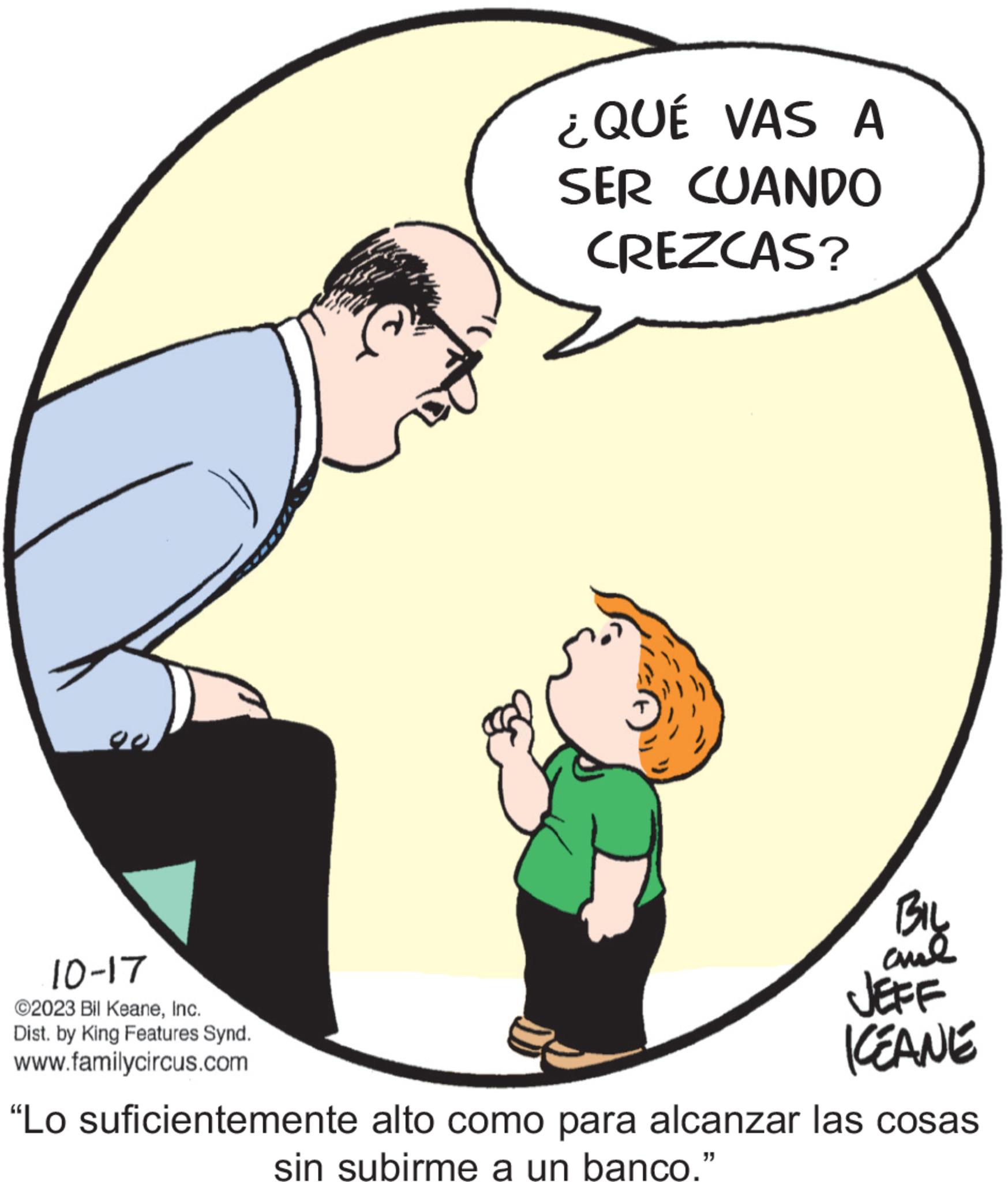 Conversation OCR: 10-17 ©2023 Bil KeaneInc. Dist. by King Features Synd. www.familycircus.com ¿QUÉ VAS A SER CUANDO CREZCAS? BIL ??? JEFF ICEANE “Lo suficientemente alto como para alcanzar las cosas sin subirme a un banco." 10-17 © 2023 Bil KeaneInc. Dist . by King Features Synd . www.familycircus.com ¿ QUÉ VAS A SER CUANDO CREZCAS ? BIL ??? JEFF ICEANE “ Lo suficientemente alto como para alcanzar las cosas sin subirme a un banco . "