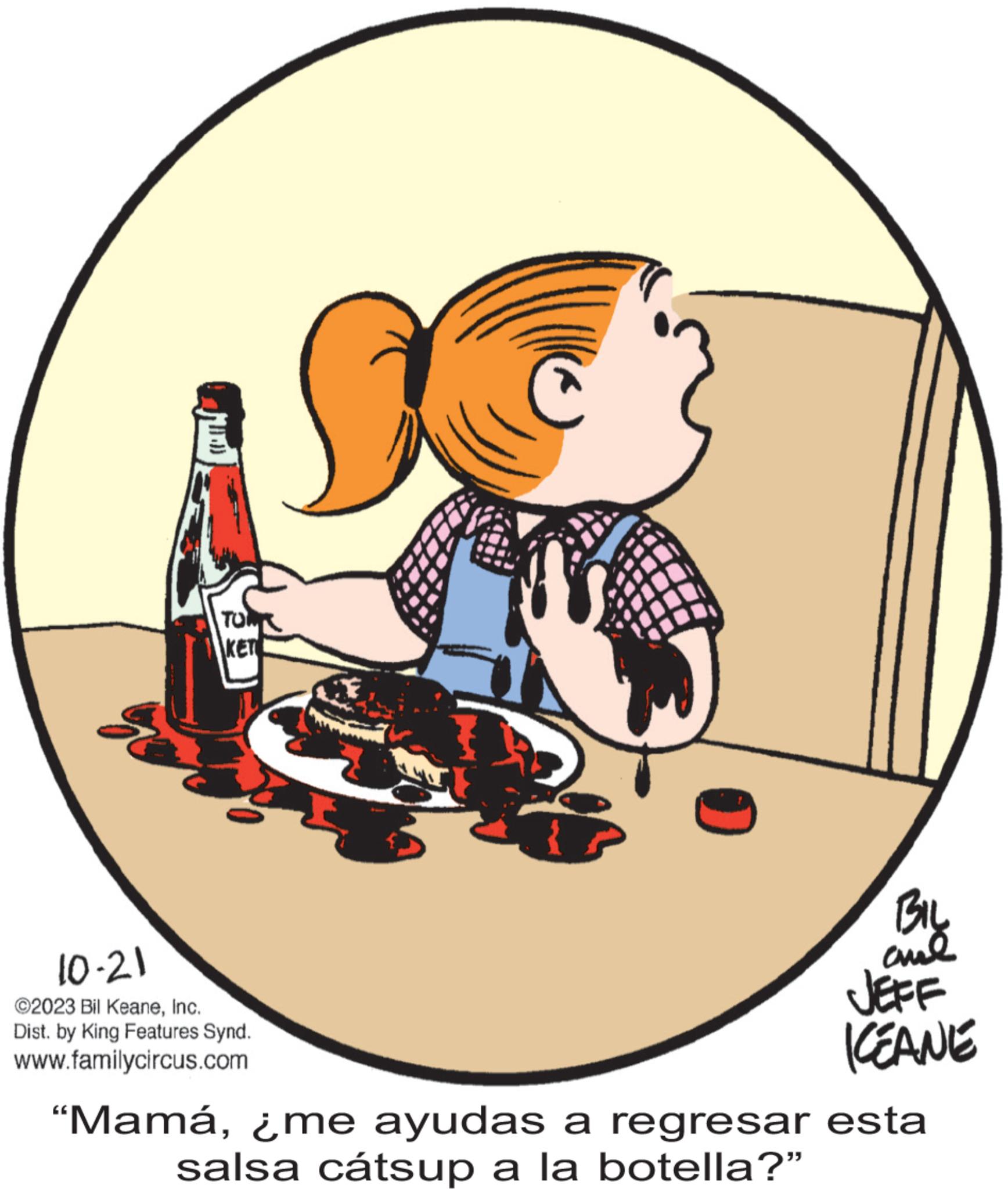 Graphics OCR: BO TONK KET 10-21 ?2023 Bil KeaneInc. Dist. by King Features Synd. www.familycircus.com F Bil and JEFF ICEANE "Mamá¿me ayudas a regresar esta salsa cátsup a la botella?" BO TONK KET 10-21 ?2023 Bil KeaneInc. Dist . by King Features Synd . www.familycircus.com F Bil and JEFF ICEANE " Mamá¿ me ayudas a regresar esta salsa cátsup a la botella ? "