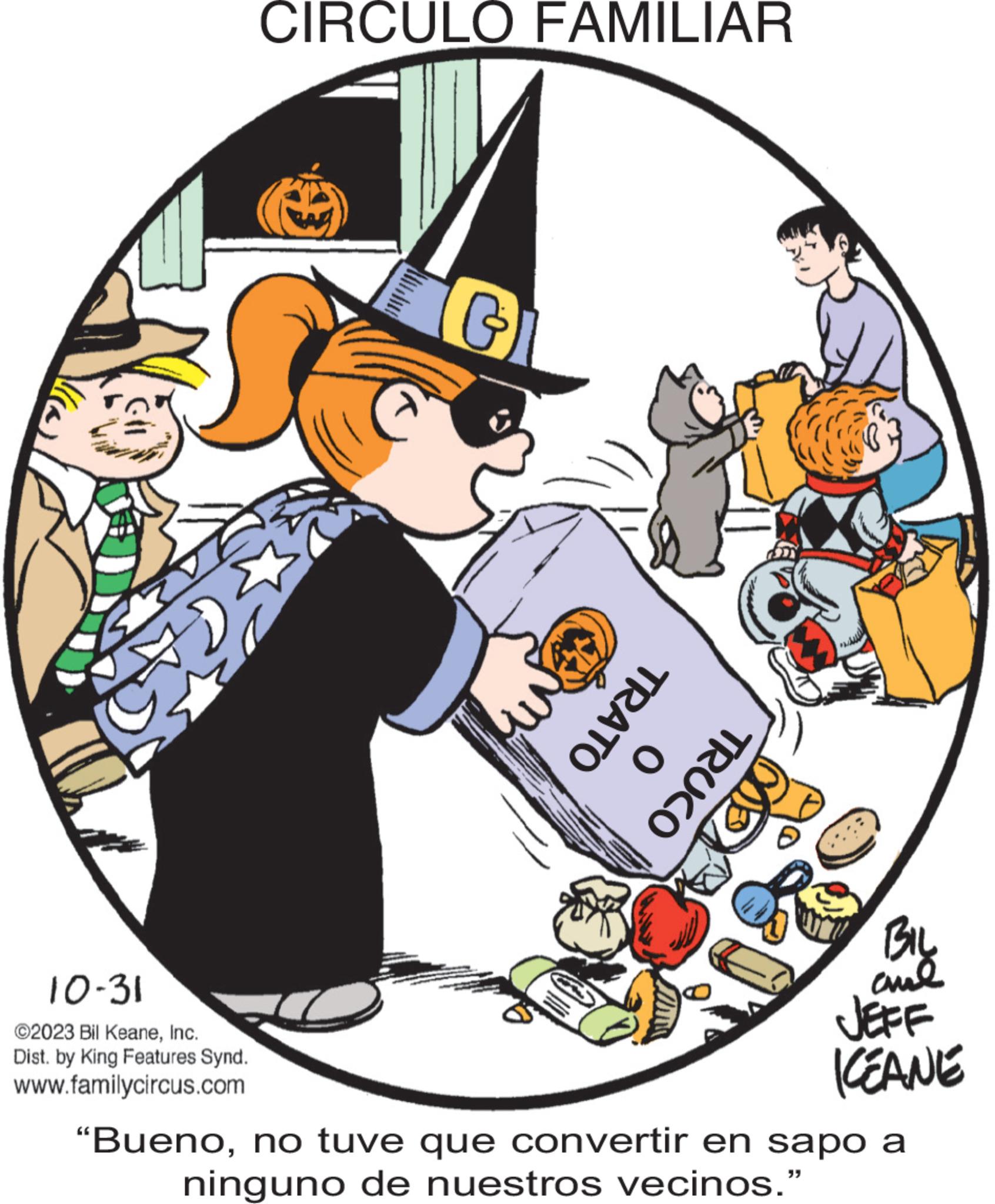 Humour OCR: 10-31 ©2023 Bil KeaneInc. Dist. by King Features Synd. www.familycircus.com CIRCULO FAMILIAR G TRATO 0 TRUCO ME BIL ???? JEFF ICEANE "Buenono tuve que convertir en sapo a ninguno de nuestros vecinos." 10-31 © 2023 Bil KeaneInc. Dist . by King Features Synd . www.familycircus.com CIRCULO FAMILIAR G TRATO 0 TRUCO ME BIL ???? JEFF ICEANE " Buenono tuve que convertir en sapo a ninguno de nuestros vecinos . "