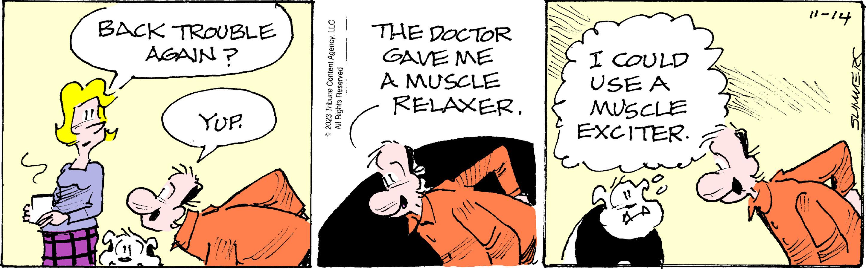 Conversation OCR: BACK TROUBLE AGAIN? YUP. © 2023 Tribune Content AgencyLLC All Rights Reserved THE DOCTOR GAVE ME A MUSCLE RELAXERI COULD USE A MUSCLE EXCITER. JA) 11-14 SUMMERS BACK TROUBLE AGAIN ? YUP . © 2023 Tribune Content AgencyLLC All Rights Reserved THE DOCTOR GAVE ME A MUSCLE RELAXERI COULD USE A MUSCLE EXCITER . JA ) 11-14 SUMMERS