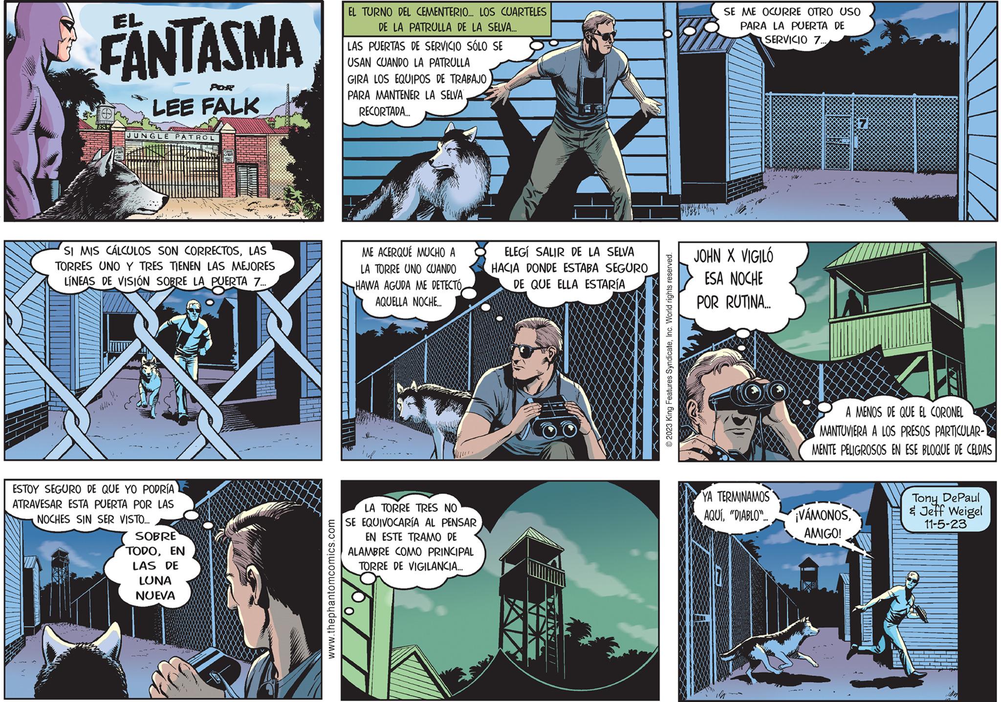 Electric blue OCR: EL FANTASMA 7882 POR LEE FALK JUNGLE PATROL SI MIS CÁLCULOS SON CORRECTOSLAS TORRES UNO Y TRES TIENEN LAS MEJORES LÍNEAS DE VISIÓN SOBRE LA PUERTA 7... ESTOY SEGURO DE QUE YO PODRÍA ATRAVESAR ESTA PUERTA POR LAS NOCHES SIN SER VISTO... SOBRE TODOEN LAS DE LUNA NUEVA www.thephantomcomics.com EL TURNO DEL CEMENTERIO... LOS CUARTELES DE LA PATRULLA DE LA SELVA... LAS PUERTAS DE SERVICIO SÓLO SE USAN CUANDO LA PATRULLA GIRA LOS EQUIPOS DE TRABAJO PARA MANTENER LA SELVA RECORTADA... ME ACERQUE MUCHO A LA TORRE UNO CUANDO HAWA AGUDA ME DETECTÓ AQUELLA NOCHE.... LA TORRE TRES NO SE EQUIVOCARÍA AL PENSAR EN ESTE TRAMO DE ALAMBRE COMO PRINCIPAL TORRE DE VIGILANCIA... 201 ELEGÍ SALIR DE LA SELVA HACIA DONDE ESTABA SEGURO DE QUE ELLA ESTARÍA 2023 King Features SyndicateInc. World rights reserved. SE ME OCURRE OTRO USO PARA LA PUERTA DE SERVICIO 7... JOHN X VIGILÓ ESA NOCHE POR RUTINA... YA TERMINAMOS AQUÍ"DIABLO.... A MENOS DE QUE EL CORONEL MANTUVIERA A LOS PRESOS PARTICULAR- MENTE PELIGROSOS EN ESE BLOQUE DE CELDAS ¡VÁMONOSAMIGO! Tony DePaul & Jeff Weigel 11-5-23 EL FANTASMA 7882 POR LEE FALK JUNGLE PATROL SI MIS CÁLCULOS SON CORRECTOSLAS TORRES UNO Y TRES TIENEN LAS MEJORES LÍNEAS DE VISIÓN SOBRE LA PUERTA 7 ... ESTOY SEGURO DE QUE YO PODRÍA ATRAVESAR ESTA PUERTA POR LAS NOCHES SIN SER VISTO ... SOBRE TODOEN LAS DE LUNA NUEVA www.thephantomcomics.com EL TURNO DEL CEMENTERIO ... LOS CUARTELES DE LA PATRULLA DE LA SELVA ... LAS PUERTAS DE SERVICIO SÓLO SE USAN CUANDO LA PATRULLA GIRA LOS EQUIPOS DE TRABAJO PARA MANTENER LA SELVA RECORTADA ... ME ACERQUE MUCHO A LA TORRE UNO CUANDO HAWA AGUDA ME DETECTÓ AQUELLA NOCHE .... LA TORRE TRES NO SE EQUIVOCARÍA AL PENSAR EN ESTE TRAMO DE ALAMBRE COMO PRINCIPAL TORRE DE VIGILANCIA ... 201 ELEGÍ SALIR DE LA SELVA HACIA DONDE ESTABA SEGURO DE QUE ELLA ESTARÍA 2023 King Features SyndicateInc. World rights reserved . SE ME OCURRE OTRO USO PARA LA PUERTA DE SERVICIO 7 ... JOHN X VIGILÓ ESA NOCHE POR RUTINA ... YA TERMINAMOS AQUÍ" DIABLO .... A MENOS DE QUE EL CORONEL MANTUVIERA A LOS PRESOS PARTICULAR MENTE PELIGROSOS EN ESE BLOQUE DE CELDAS ¡ VÁMONOSAMIGO ! Tony DePaul & Jeff Weigel 11-5-23
