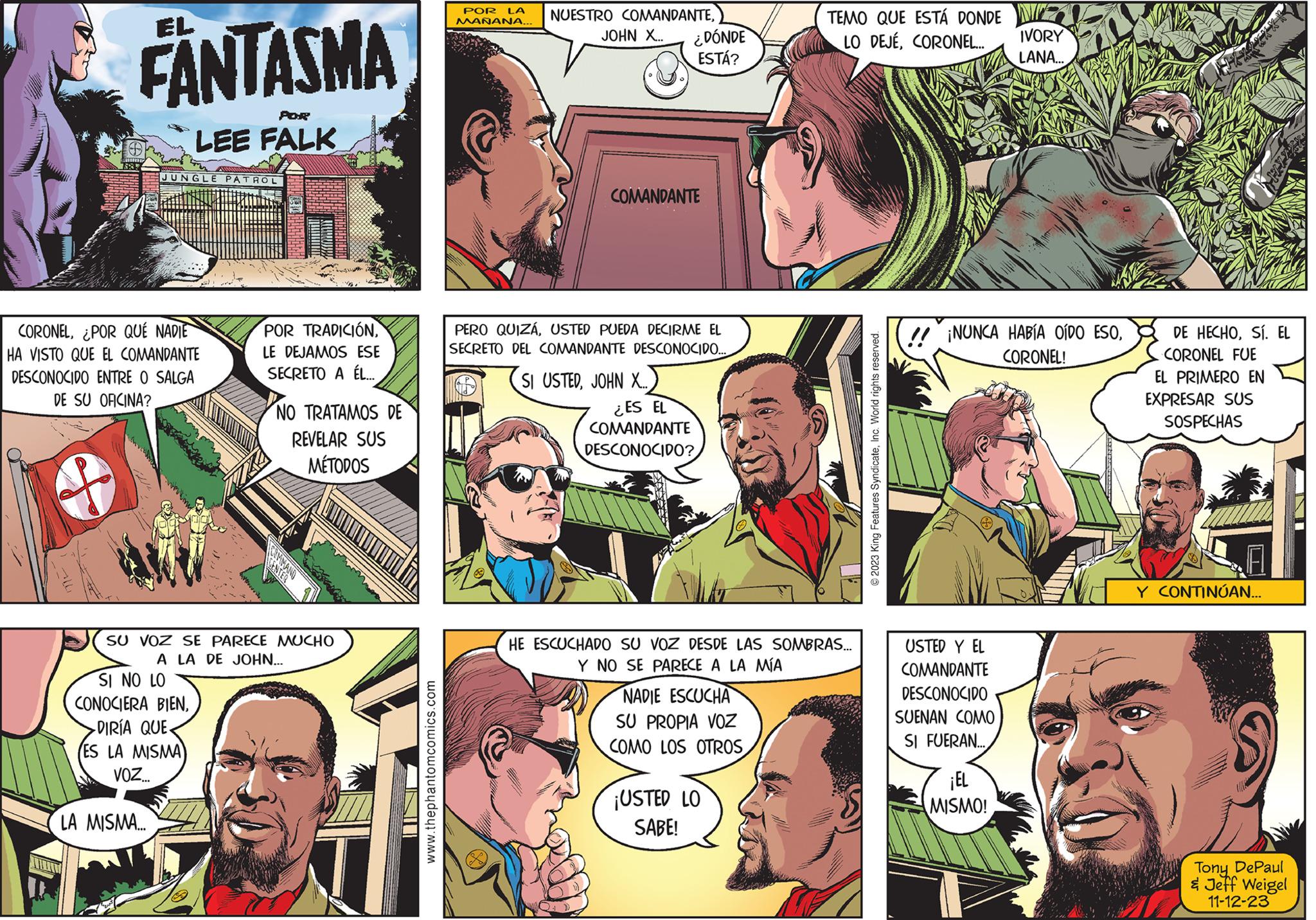 Organism Faces (1) OCR: FANTASMA 1832 EL POR LEE FALK JUNGLE PATROL CORONEL¿POR QUÉ NADIE HA VISTO QUE EL COMANDANTE DESCONOCIDO ENTRE O SALGA DE SU OFICINA? LA MISMA... SI NO LO CONOCIERA BIEN-DIRÍA QUE ES LA MISMA VOZ... Mewwvide POR TRADICIÓNLE DEJAMOS ESE SECRETO A ÉL.... COMMAND SU VOZ SE PARECE MUCHO A LA DE JOHN... NO TRATAMOS DE REVELAR SUS MÉTODOS AN www.thephantomcomics.com POR LA MAÑANA... NUESTRO COMANDANTEJOHN X... ¿DÓNDE ESTÁ? COMANDANTE PERO QUIZÁUSTED PUEDA DECIRME EL SECRETO DEL COMANDANTE DESCONOCIDO... SI USTEDJOHN X.... ¿ES EL COMANDANTE DESCONOCIDO? HE ESCUCHADO SU VOZ DESDE LAS SOMBRAS... Y NO SE PARECE A LA MÍA NADIE ESCUCHA SU PROPIA VOZ COMO LOS OTROS TEMO QUE ESTÁ DONDE N LO DEJÉCORONEL... ¡USTED LO SABE! © 2023 King Features SyndicateInc. World rights reserved. ¡NUNCA HABÍA OÍDO ESOCORONEL! USTED Y EL COMANDANTE DESCONOCIDO SUENAN COMO SI FUERAN... IVORY LANA... ¡EL MISMO! DE HECHOSÍ. EL CORONEL FUE EL PRIMERO EN EXPRESAR SUS SOSPECHAS Y CONTINÚAN... Tony DePaul & Jeff Weigel 11-12-23 FANTASMA 1832 EL POR LEE FALK JUNGLE PATROL CORONEL¿ POR QUÉ NADIE HA VISTO QUE EL COMANDANTE DESCONOCIDO ENTRE O SALGA DE SU OFICINA ? LA MISMA ... SI NO LO CONOCIERA BIEN-DIRÍA QUE ES LA MISMA VOZ ... Mewwvide POR TRADICIÓNLE DEJAMOS ESE SECRETO A ÉL .... COMMAND SU VOZ SE PARECE MUCHO A LA DE JOHN ... NO TRATAMOS DE REVELAR SUS MÉTODOS AN www.thephantomcomics.com POR LA MAÑANA ... NUESTRO COMANDANTEJOHN X ... ¿ DÓNDE ESTÁ ? COMANDANTE PERO QUIZÁUSTED PUEDA DECIRME EL SECRETO DEL COMANDANTE DESCONOCIDO ... SI USTEDJOHN X .... ¿ ES EL COMANDANTE DESCONOCIDO ? HE ESCUCHADO SU VOZ DESDE LAS SOMBRAS ... Y NO SE PARECE A LA MÍA NADIE ESCUCHA SU PROPIA VOZ COMO LOS OTROS TEMO QUE ESTÁ DONDE N LO DEJÉCORONEL ... ¡ USTED LO SABE ! © 2023 King Features SyndicateInc. World rights reserved . ¡ NUNCA HABÍA OÍDO ESOCORONEL ! USTED Y EL COMANDANTE DESCONOCIDO SUENAN COMO SI FUERAN ... IVORY LANA ... ¡ EL MISMO ! DE HECHOSÍ . EL CORONEL FUE EL PRIMERO EN EXPRESAR SUS SOSPECHAS Y CONTINÚAN ... Tony DePaul & Jeff Weigel 11-12-23
