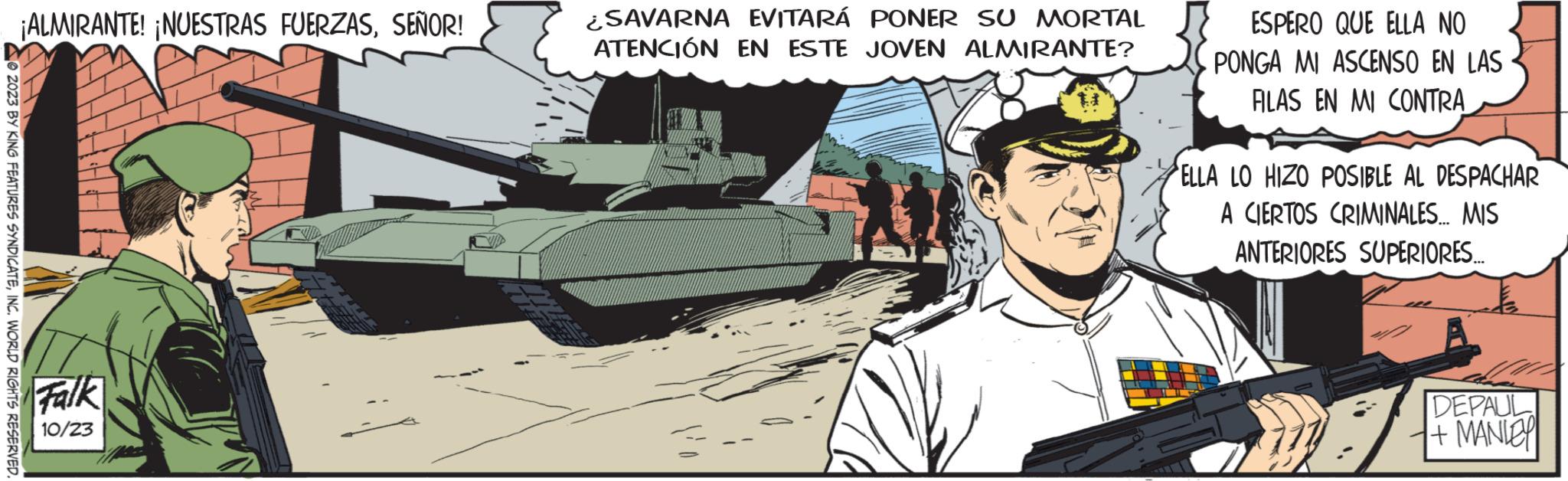Military organization OCR: © 2023 BY KING FEATURES SYNDICATEINC. WORLD RIGHTS RESERVED. ¡ALMIRANTE! ¡NUESTRAS FUERZASSEÑOR! Falk 10/23 ¿SAVARNA EVITARÁ PONER SU MORTAL ATENCIÓN EN ESTE JOVEN ALMIRANTE? ESPERO QUE ELLA NO PONGA MI ASCENSO EN LAS FILAS EN MI CONTRA ELLA LO HIZO POSIBLE AL DESPACHAR A CIERTOS CRIMINALES... MIS ANTERIORES SUPERIORES.... DEPAUL + MANLEY © 2023 BY KING FEATURES SYNDICATEINC . WORLD RIGHTS RESERVED . ¡ ALMIRANTE ! ¡ NUESTRAS FUERZASSEÑOR ! Falk 10/23 ¿ SAVARNA EVITARÁ PONER SU MORTAL ATENCIÓN EN ESTE JOVEN ALMIRANTE ? ESPERO QUE ELLA NO PONGA MI ASCENSO EN LAS FILAS EN MI CONTRA ELLA LO HIZO POSIBLE AL DESPACHAR A CIERTOS CRIMINALES ... MIS ANTERIORES SUPERIORES .... DEPAUL + MANLEY