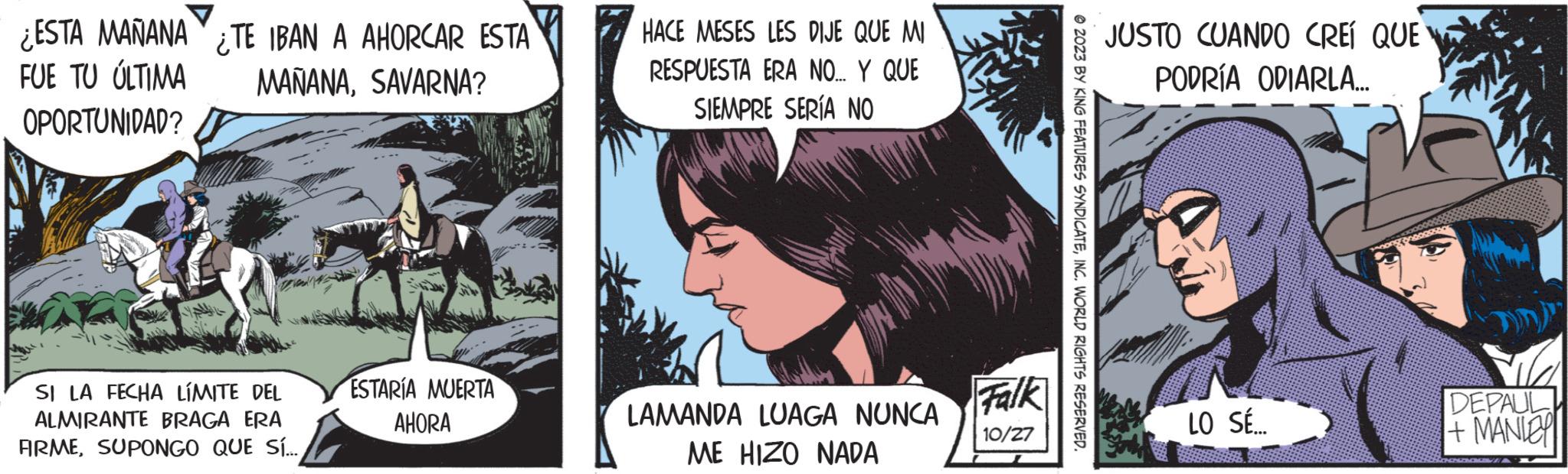 Comics OCR: ¿ESTA MAÑANA FUE TU ÚLTIMA OPORTUNIDAD? TE IBAN A AHORCAR ESTA MAÑANASAVARNA? SI LA FECHA LÍMITE DEL ALMIRANTE BRAGA ERA FIRMESUPONGO QUE SÍ... ESTARÍA MUERTA AHORA HACE MESES LES DIJE QUE MI RESPUESTA ERA NO... Y QUE SIEMPRE SERÍA NO LAMANDA LUAGA NUNCA ME HIZO NADA Falk 10/27 ?2023 BY KING FEATURES SYNDICATEINC. WORLD RIGHTS RESERVED. JUSTO CUANDO CREÍ QUE PODRÍA ODIARLA... LO SÉ.... DEPAUL + MANIE ¿ ESTA MAÑANA FUE TU ÚLTIMA OPORTUNIDAD ? TE IBAN A AHORCAR ESTA MAÑANASAVARNA ? SI LA FECHA LÍMITE DEL ALMIRANTE BRAGA ERA FIRMESUPONGO QUE SÍ ... ESTARÍA MUERTA AHORA HACE MESES LES DIJE QUE MI RESPUESTA ERA NO ... Y QUE SIEMPRE SERÍA NO LAMANDA LUAGA NUNCA ME HIZO NADA Falk 10/27 ?2023 BY KING FEATURES SYNDICATEINC . WORLD RIGHTS RESERVED . JUSTO CUANDO CREÍ QUE PODRÍA ODIARLA ... LO SÉ .... DEPAUL + MANIE