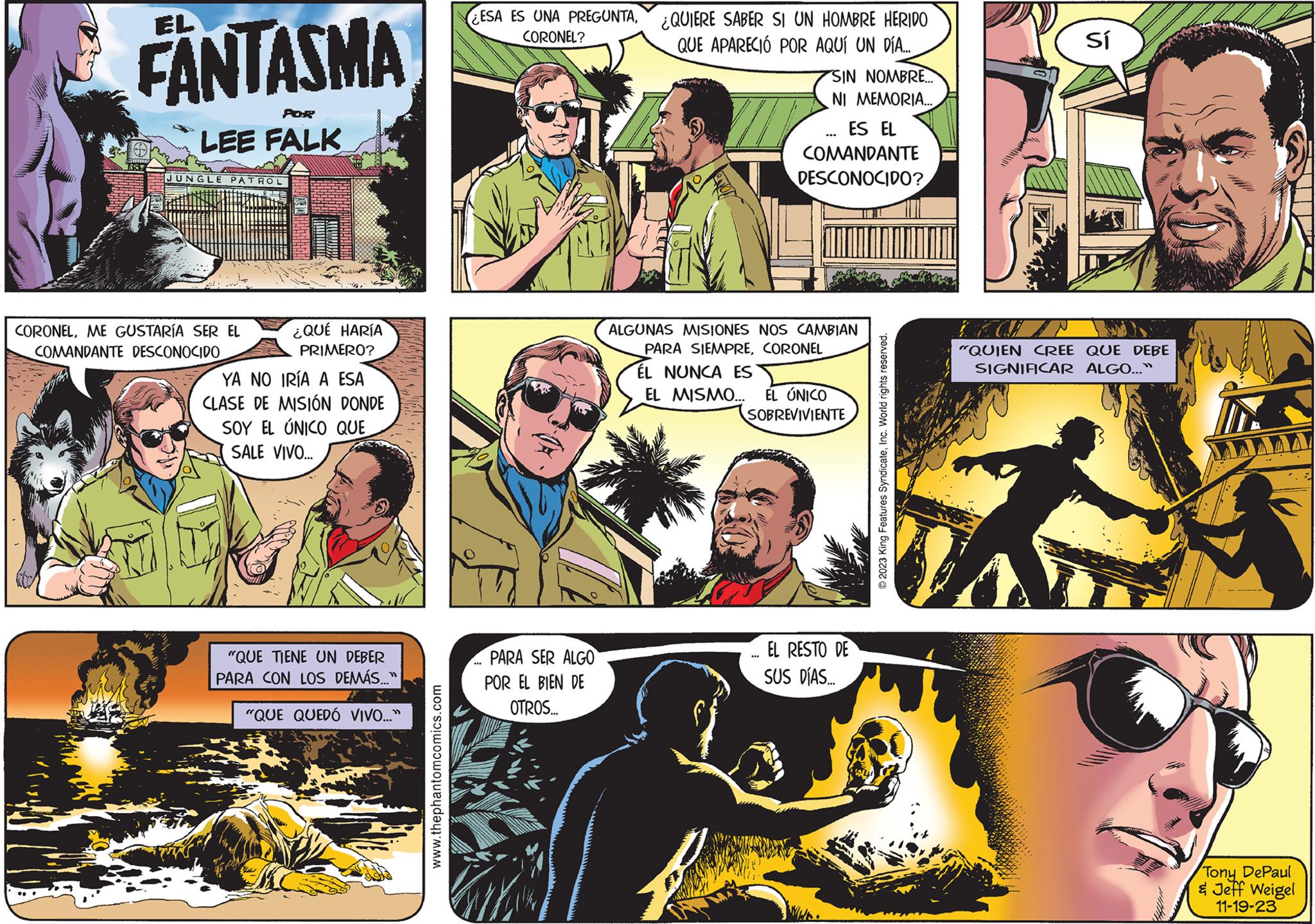 Illustration OCR: EL FANTASMA 1855 POR LEE FALK JUNGLE PATROL ¿QUÉ HARÍA PRIMERO? YA NO IRÍA A ESA CLASE DE MISIÓN DONDE SOY EL ÚNICO QUE SALE VIVO... CORONELME GUSTARÍA SER EL COMANDANTE DESCONOCIDO "QUE TIENE UN DEBER PARA CON LOS DEMÁS..." "QUE QUEDÓ VIVO..." www.thephantomcomics.com ESA ES UNA PREGUNTACORONEL? ...PARA SER ALGO POR EL BIEN DE OTROS... ¿QUIERE SABER SI UN HOMBRE HERIDO QUE APARECIÓ POR AQUÍ UN DÍA.... SIN NOMBRE... NI MEMORIA... ES EL COMANDANTE DESCONOCIDO? ALGUNAS MISIONES NOS CAMBIAN PARA SIEMPRECORONEL ÉL NUNCA ES EL MISMO... EL ÚNICO SOBREVIVIENTE EL RESTO DE SUS DÍAS... © 2023 King Features SyndicateInc. World rights reserved. i A Sí "QUIEN CREE QUE DEBE SIGNIFICAR ALGO..." Tony DePaul & Jeff Weigel 11-19-23 EL FANTASMA 1855 POR LEE FALK JUNGLE PATROL ¿ QUÉ HARÍA PRIMERO ? YA NO IRÍA A ESA CLASE DE MISIÓN DONDE SOY EL ÚNICO QUE SALE VIVO ... CORONELME GUSTARÍA SER EL COMANDANTE DESCONOCIDO " QUE TIENE UN DEBER PARA CON LOS DEMÁS ... " " QUE QUEDÓ VIVO ... " www.thephantomcomics.com ESA ES UNA PREGUNTACORONEL ? ... PARA SER ALGO POR EL BIEN DE OTROS ... ¿ QUIERE SABER SI UN HOMBRE HERIDO QUE APARECIÓ POR AQUÍ UN DÍA .... SIN NOMBRE ... NI MEMORIA ... ES EL COMANDANTE DESCONOCIDO ? ALGUNAS MISIONES NOS CAMBIAN PARA SIEMPRECORONEL ÉL NUNCA ES EL MISMO ... EL ÚNICO SOBREVIVIENTE EL RESTO DE SUS DÍAS ... © 2023 King Features SyndicateInc. World rights reserved . i A Sí " QUIEN CREE QUE DEBE SIGNIFICAR ALGO ... " Tony DePaul & Jeff Weigel 11-19-23