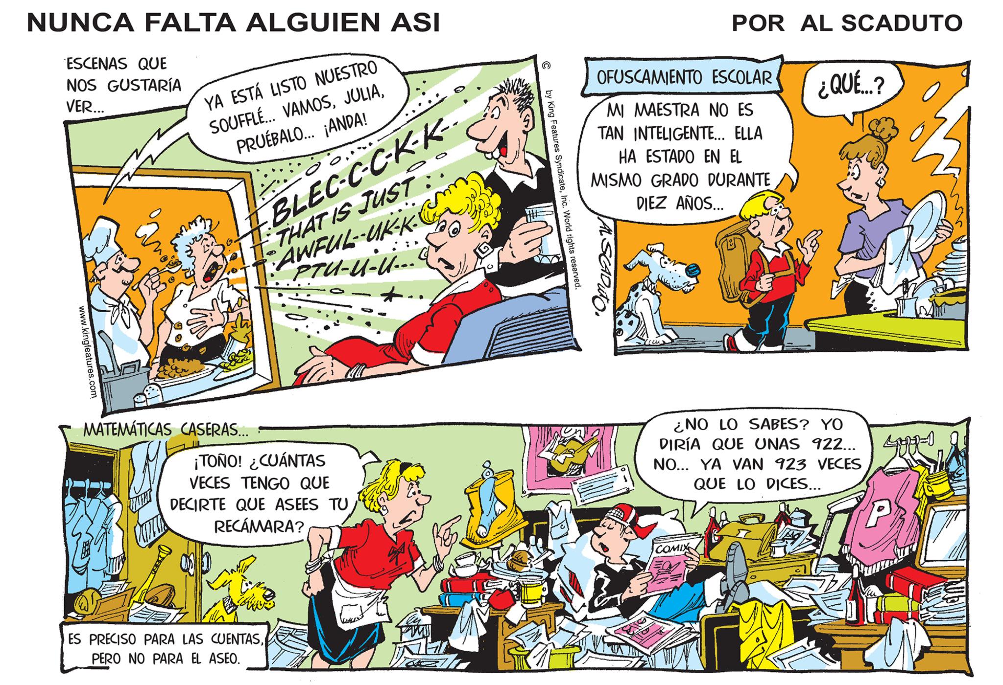 Conversation OCR: NUNCA FALTA ALGUIEN ASI ESCENAS QUE NOS GUSTARÍA VER... www.kingfeatures.com YA ESTÁ LISTO NUESTRO SOUFFLÉ... VAMOSPRUÉBALO... ¡ANDA! Sm BLEC-C-C-K-K-- THAT IS JUST AWFUL--UK-K- PTU-U-U... MATEMÁTICAS CASERAS... ¡TOÑO! ¿CUÁNTAS VECES TENGO QUE DECIRTE QUE ASEES TU RECÁMARA? ES PRECISO PARA LAS CUENTASPERO NO PARA EL ASEO. C by King Features SyndicateInc. World rights reserved. OFUSCAMIENTO ESCOLAR POR AL SCADUTO MI MAESTRA NO ES TAN INTELIGENTE... ELLA HA ESTADO EN EL MISMO GRADO DURANTE DIEZ AÑOS... CADUTO COMIX ¿NO LO SABES? YO DIRÍA QUE UNAS 922... NO... YA VAN 923 VECES QUE LO DICES... ¿QUÉ...? ? 37P NUNCA FALTA ALGUIEN ASI ESCENAS QUE NOS GUSTARÍA VER ... www.kingfeatures.com YA ESTÁ LISTO NUESTRO SOUFFLÉ ... VAMOSPRUÉBALO ... ¡ ANDA ! Sm BLEC - C - C - K - K- THAT IS JUST AWFUL -- UK - K PTU - U - U ... MATEMÁTICAS CASERAS ... ¡ TOÑO ! ¿ CUÁNTAS VECES TENGO QUE DECIRTE QUE ASEES TU RECÁMARA ? ES PRECISO PARA LAS CUENTASPERO NO PARA EL ASEO . C by King Features SyndicateInc. World rights reserved . OFUSCAMIENTO ESCOLAR POR AL SCADUTO MI MAESTRA NO ES TAN INTELIGENTE ... ELLA HA ESTADO EN EL MISMO GRADO DURANTE DIEZ AÑOS ... CADUTO COMIX ¿ NO LO SABES ? YO DIRÍA QUE UNAS 922 ... NO ... YA VAN 923 VECES QUE LO DICES ... ¿ QUÉ ... ? ? 37P