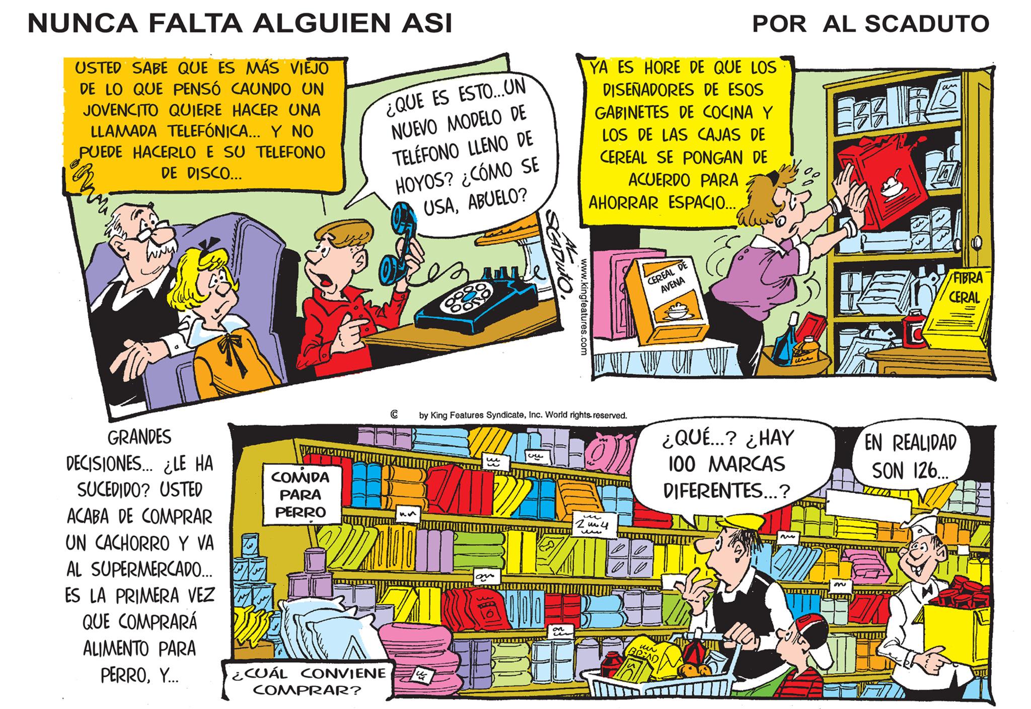 Comics OCR: NUNCA FALTA ALGUIEN ASI USTED SABE QUE ES MÁS VIEJO DE LO QUE PENSÓ CAUNDO UN JOVENCITO QUIERE HACER UNA LLAMADA TELEFÓNICA... Y NO PUEDE HACERLO E SU TELEFONO DE DISCO... à oni GRANDES DECISIONES... ¿LE HA SUCEDIDO? USTED ACABA DE COMPRAR UN CACHORRO Y VA AL SUPERMERCADO... ES LA PRIMERA VEZ QUE COMPRARÁ ALIMENTO PARA PERROY... ????? COMIDA PARA PERRO ¿QUE ES ESTO...UN NUEVO MODELO DE TELÉFONO LLENO DE HOYOS? ¿CÓMO SE USAABUELO? ¿CUÁL CONVIENE COMPRAR? C un ? we SCADUTO. on ??? by King Features SyndicateInc. World rights reserved. Pol www.kingfeatures.com 000 on YA ES HORE DE QUE LOS DISEÑADORES DE ESOS GABINETES DE COCINA Y LOS DE LAS CAJAS DE CEREAL SE PONGAN DE ACUERDO PARA AHORRAR ESPACIO... 2004 ww CEREAL DE AVENA LATESTC POR AL SCADUTO un BREAD ¿QUÉ...? ¿HAY 100 MARCAS DIFERENTES...? Am on FIBRA CERAL EN REALIDAD SON 126. NUNCA FALTA ALGUIEN ASI USTED SABE QUE ES MÁS VIEJO DE LO QUE PENSÓ CAUNDO UN JOVENCITO QUIERE HACER UNA LLAMADA TELEFÓNICA ... Y NO PUEDE HACERLO E SU TELEFONO DE DISCO ... à oni GRANDES DECISIONES ... ¿ LE HA SUCEDIDO ? USTED ACABA DE COMPRAR UN CACHORRO Y VA AL SUPERMERCADO ... ES LA PRIMERA VEZ QUE COMPRARÁ ALIMENTO PARA PERROY ... ????? COMIDA PARA PERRO ¿ QUE ES ESTO ... UN NUEVO MODELO DE TELÉFONO LLENO DE HOYOS ? ¿ CÓMO SE USAABUELO ? ¿ CUÁL CONVIENE COMPRAR ? C un ? we SCADUTO . on ??? by King Features SyndicateInc. World rights reserved . Pol www.kingfeatures.com 000 on YA ES HORE DE QUE LOS DISEÑADORES DE ESOS GABINETES DE COCINA Y LOS DE LAS CAJAS DE CEREAL SE PONGAN DE ACUERDO PARA AHORRAR ESPACIO ... 2004 ww CEREAL DE AVENA LATESTC POR AL SCADUTO un BREAD ¿ QUÉ ... ? ¿ HAY 100 MARCAS DIFERENTES ... ? Am on FIBRA CERAL EN REALIDAD SON 126 .