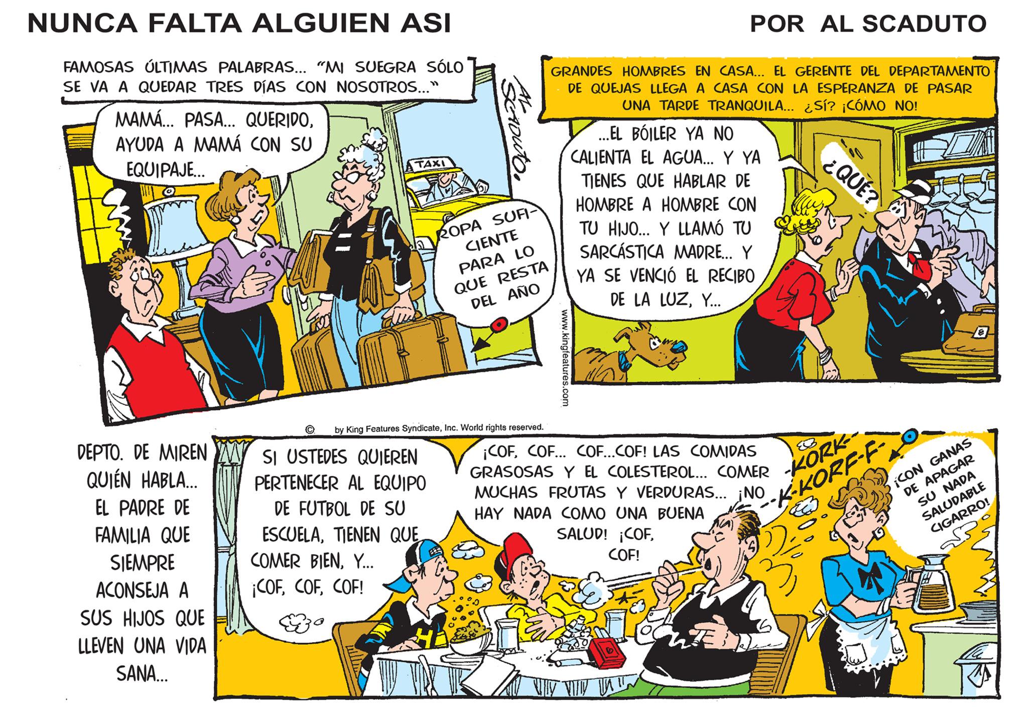 Fiction OCR: NUNCA FALTA ALGUIEN ASI FAMOSAS ÚLTIMAS PALABRAS... "MI SUEGRA SÓLO SE VA A QUEDAR TRES DÍAS CON NOSOTROS..." MAMÁ... PASA... QUERIDOAYUDA A MAMÁ CON SU EQUIPAJE... DEPTO. DE MIREN QUIÉN HABLA... EL PADRE DE FAMILIA QUE SIEMPRE ACONSEJA A SUS HIJOS QUE LLEVEN UNA VIDA SANA... ? 4104 TAXI ACCADUTO SI USTEDES QUIEREN PERTENECER AL EQUIPO DE FUTBOL DE SU ESCUELATIENEN QUE COMER BIEN. Y... ¡COFCOF! Zo ROPA SUFI- CIENTE PARA LO QUE RESTA DEL AÑO by King Features SyndicateInc. World rights reserved. GRANDES HOMBRES EN CASA... EL GERENTE DEL DEPARTAMENTO DE QUEJAS LLEGA A CASA CON LA ESPERANZA DE PASAR UNA TARDE TRANQUILA... ¿Sí? ¡CÓMO NO! www.kingfeatures.com POR AL SCADUTO ...EL BOILER YA NO CALIENTA EL AGUA... Y YA TIENES QUE HABLAR DE HOMBRE A HOMBRE CON TU HIJO... Y LLAMÓ TU SARCÁSTICA MADRE... Y YA SE VENCIÓ EL RECIBO DE LA LUZY... ¡COFCOF... COF... COF! LAS COMIDAS GRASOSAS Y EL COLESTEROL... COMER MUCHAS FRUTAS Y VERDURAS... ¡NO HAY NADA COMO UNA BUENA SALUD! ¡COFCOF! WY W W ¿QUÉ? -KORK-- K-KORF-F ¡CON GANAS DE APAGAR SU NADA SALUDABLE CIGARRO! 37 20 NUNCA FALTA ALGUIEN ASI FAMOSAS ÚLTIMAS PALABRAS ... " MI SUEGRA SÓLO SE VA A QUEDAR TRES DÍAS CON NOSOTROS ... " MAMÁ ... PASA ... QUERIDOAYUDA A MAMÁ CON SU EQUIPAJE ... DEPTO . DE MIREN QUIÉN HABLA ... EL PADRE DE FAMILIA QUE SIEMPRE ACONSEJA A SUS HIJOS QUE LLEVEN UNA VIDA SANA ... ? 4104 TAXI ACCADUTO SI USTEDES QUIEREN PERTENECER AL EQUIPO DE FUTBOL DE SU ESCUELATIENEN QUE COMER BIEN . Y ... ¡ COFCOF ! Zo ROPA SUFI CIENTE PARA LO QUE RESTA DEL AÑO by King Features SyndicateInc. World rights reserved . GRANDES HOMBRES EN CASA ... EL GERENTE DEL DEPARTAMENTO DE QUEJAS LLEGA A CASA CON LA ESPERANZA DE PASAR UNA TARDE TRANQUILA ... ¿ Sí ? ¡ CÓMO NO ! www.kingfeatures.com POR AL SCADUTO ... EL BOILER YA NO CALIENTA EL AGUA ... Y YA TIENES QUE HABLAR DE HOMBRE A HOMBRE CON TU HIJO ... Y LLAMÓ TU SARCÁSTICA MADRE ... Y YA SE VENCIÓ EL RECIBO DE LA LUZY ... ¡ COFCOF ... COF ... COF ! LAS COMIDAS GRASOSAS Y EL COLESTEROL ... COMER MUCHAS FRUTAS Y VERDURAS ... ¡ NO HAY NADA COMO UNA BUENA SALUD ! ¡ COFCOF ! WY W W ¿ QUÉ ? -KORK- K - KORF - F ¡ CON GANAS DE APAGAR SU NADA SALUDABLE CIGARRO ! 37 20