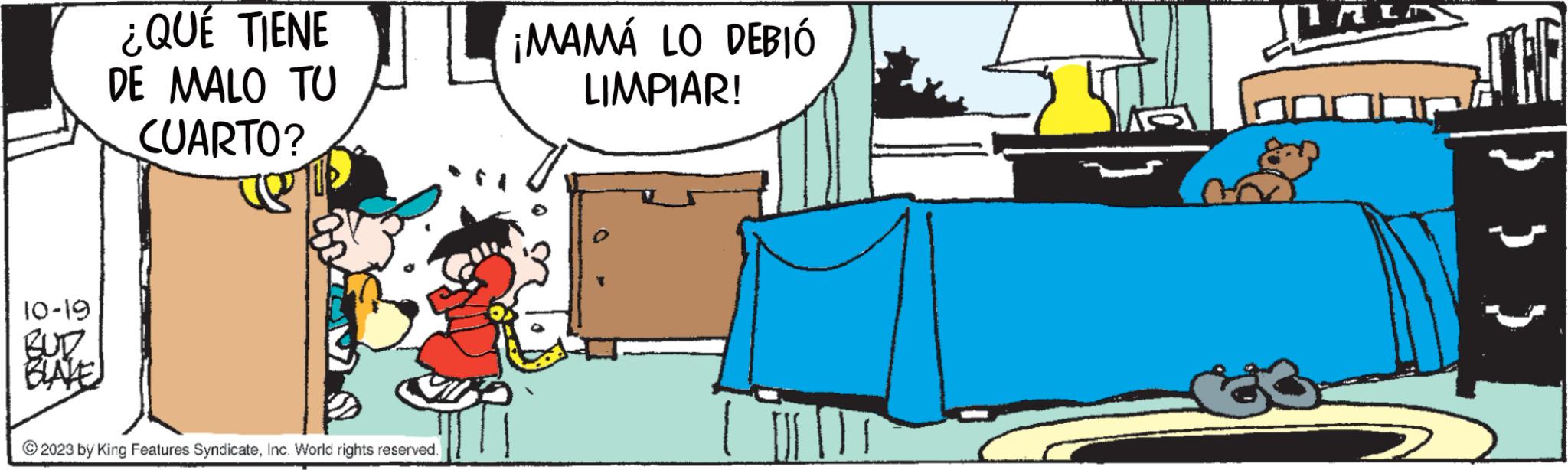 Room OCR: 10-19 BUD BLAYE ¿QUÉ TIENE DE MALO TU CUARTO? © 2023 by King Features SyndicateInc. World rights reserved. ¡MAMÁ LO DEBIÓ LIMPIAR! THE 10-19 BUD BLAYE ¿ QUÉ TIENE DE MALO TU CUARTO ? © 2023 by King Features SyndicateInc. World rights reserved . ¡ MAMÁ LO DEBIÓ LIMPIAR ! THE