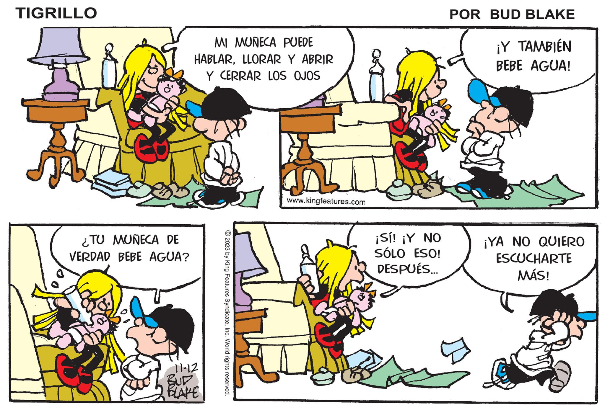 Yellow OCR: TIGRILLO ¿TU MUÑECA DE VERDAD BEBE AGUA? MI MUÑECA PUEDE HABLARLLORAR Y ABRIR Y CERRAR LOS OJOS 11-12 BUD BLAKE © 2023 by King Features SyndicateInc. World rights reserved. www.kingfeatures.com 2 ¡Sí! ¡Y NO SÓLO ESO! DESPUÉS... POR BUD BLAKE ¡Y TAMBIÉN BEBE AGUA! ¡YA NO QUIERO ESCUCHARTE MÁS! TIGRILLO ¿ TU MUÑECA DE VERDAD BEBE AGUA ? MI MUÑECA PUEDE HABLARLLORAR Y ABRIR Y CERRAR LOS OJOS 11-12 BUD BLAKE © 2023 by King Features SyndicateInc. World rights reserved . www.kingfeatures.com 2 ¡ Sí ! ¡ Y NO SÓLO ESO ! DESPUÉS ... POR BUD BLAKE ¡ Y TAMBIÉN BEBE AGUA ! ¡ YA NO QUIERO ESCUCHARTE MÁS !