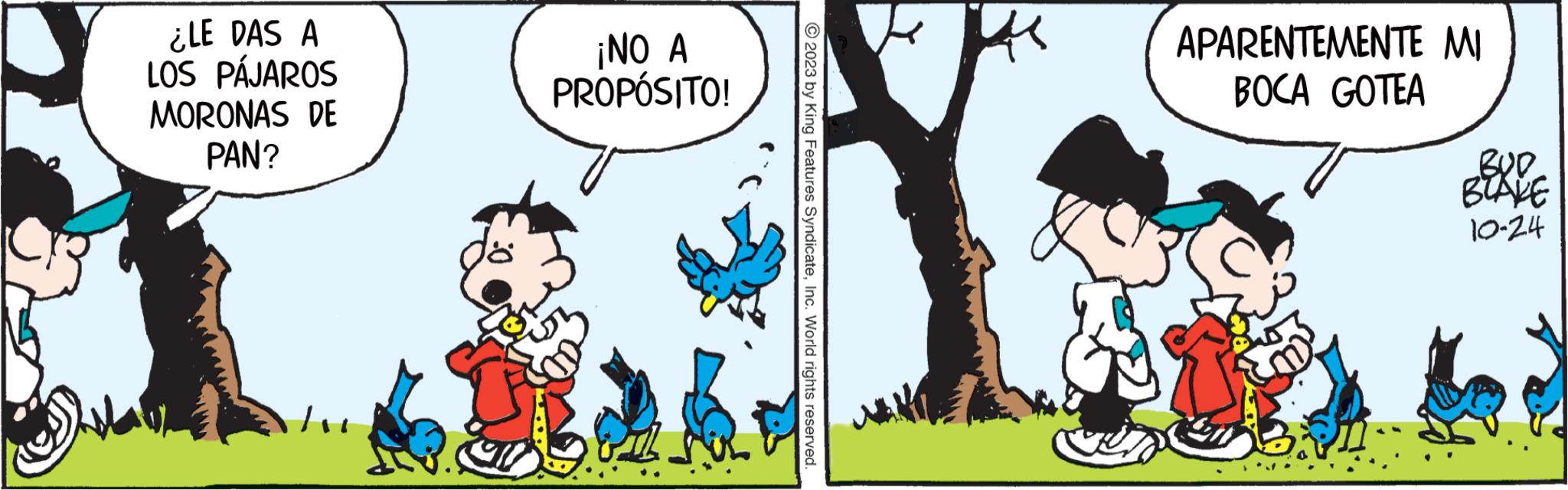 Art OCR: ¿LE DAS A LOS PÁJAROS MORONAS DE PAN? ¡NO A PROPÓSITO! © 2023 by King Features SyndicateInc. World rights reserved. APARENTEMENTE MI BOCA GOTEA BUD BLAKE 10-24 ¿ LE DAS A LOS PÁJAROS MORONAS DE PAN ? ¡ NO A PROPÓSITO ! © 2023 by King Features SyndicateInc. World rights reserved . APARENTEMENTE MI BOCA GOTEA BUD BLAKE 10-24
