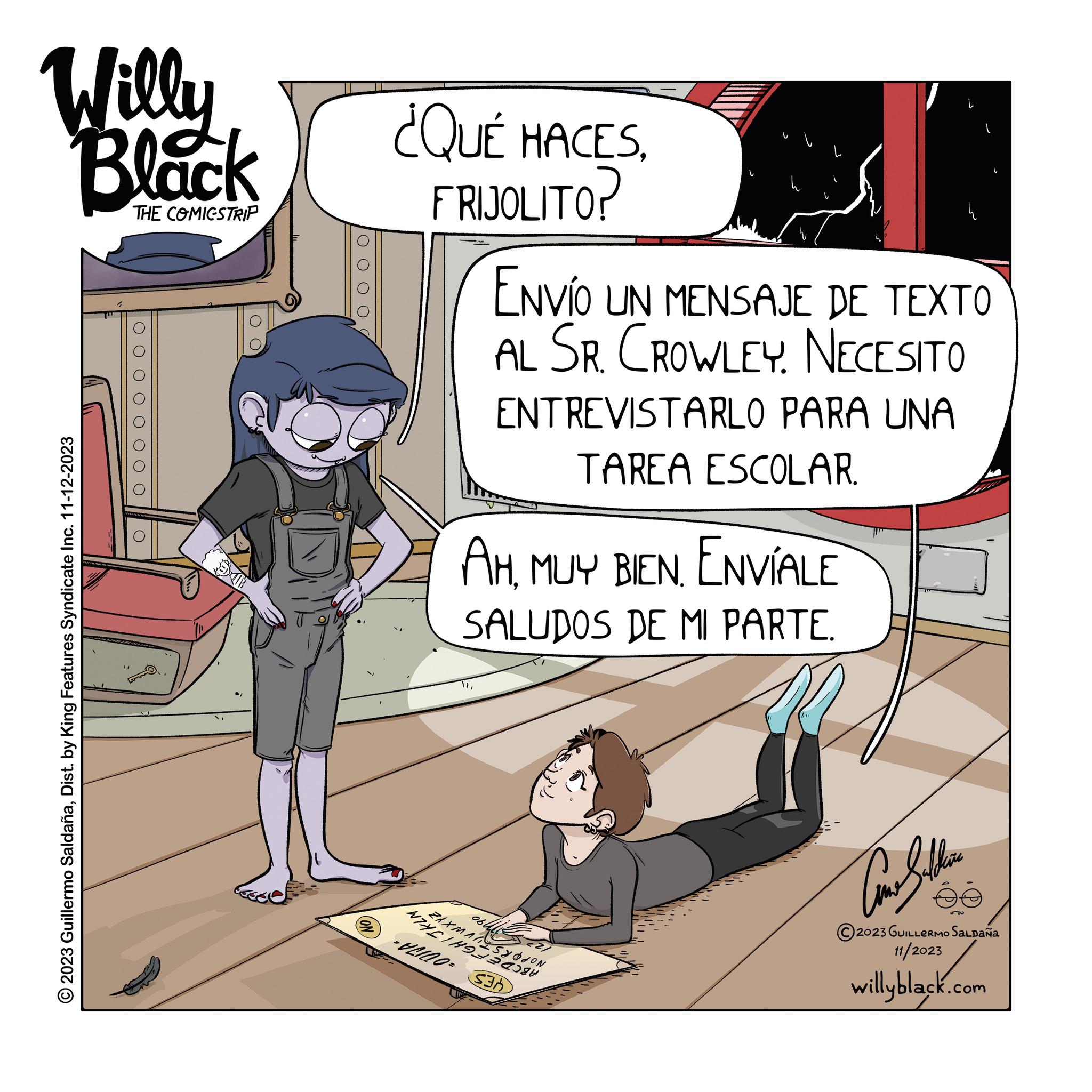 Fictional character OCR: Willy Black THE COMIGSTRIP © 2023 Guillermo SaldañaDist. by King Features Syndicate Inc. 11-12-2023 0 0 0 0 0 O 0000 ON ¿QUÉ HACESFRIJOLITO? AHENVÍALE SALUDOS DE MI PARTE. -= ENVÍO UN MENSAJE DE TEXTO AL SR. CROWLEY NECESITO WHETHE ZAXMASYON 060 ENTREVISTARLO PARA UNA TAREA ESCOLAR. S3 ?????? 2023 GUILLERMO SALDAÑA 11/2023 willyblack.com L 56 Willy Black THE COMIGSTRIP © 2023 Guillermo SaldañaDist . by King Features Syndicate Inc. 11-12-2023 0 0 0 0 0 O 0000 ON ¿ QUÉ HACESFRIJOLITO ? AHMUY BIENENVÍALE SALUDOS DE MI PARTE . - = ENVÍO UN MENSAJE DE TEXTO AL SR . CROWLEY NECESITO WHETHE ZAXMASYON 060 ENTREVISTARLO PARA UNA TAREA ESCOLAR . S3 ?????? 2023 GUILLERMO SALDAÑA 11/2023 willyblack.com L 56