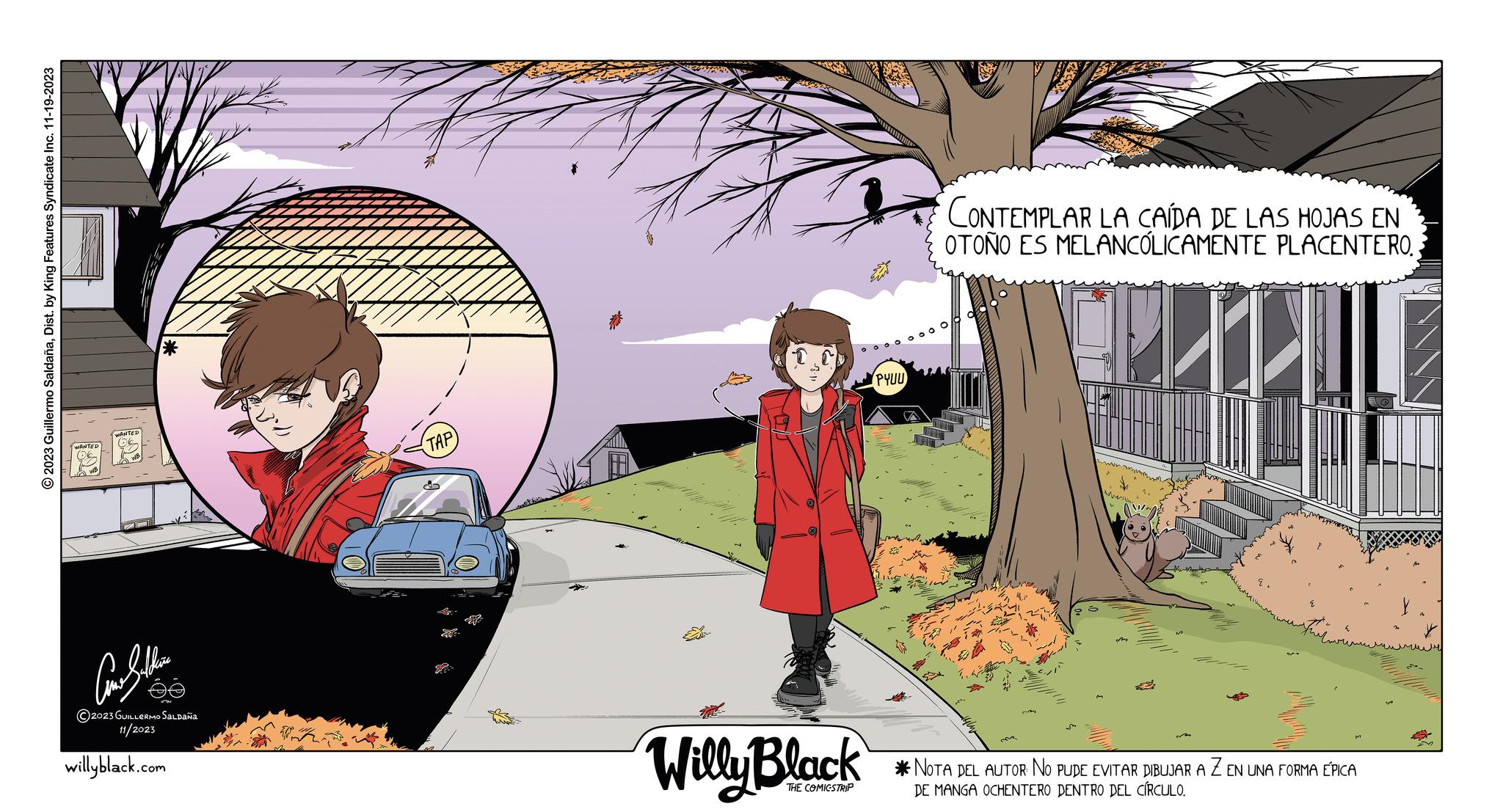 Tree OCR: © 2023 Guillermo SaldañaDist. by King Features Syndicate Inc. 11-19-2023 ?????? ?2023 GUILLERMO SALDAÑA 11/2023 willyblack.com TAP TEATE Willy Black THE COMICSTRIP PYUU a CONTEMPLAR LA CAÍDA DE LAS HOJAS EN OTOÑO ES MELANCÓLICAMENTE PLACENTERO. ? ???? *NOTA DEL AUTOR NO PUDE EVITAR DIBUJAR A Z EN UNA FORMA ÉPICA DE MANGA OCHENTERO DENTRO DEL CÍRCULO. ????? © 2023 Guillermo SaldañaDist . by King Features Syndicate Inc. 11-19-2023 ?????? ?2023 GUILLERMO SALDAÑA 11/2023 willyblack.com TAP TEATE Willy Black THE COMICSTRIP PYUU a CONTEMPLAR LA CAÍDA DE LAS HOJAS EN OTOÑO ES MELANCÓLICAMENTE PLACENTERO . ? ???? * NOTA DEL AUTOR NO PUDE EVITAR DIBUJAR A Z EN UNA FORMA ÉPICA DE MANGA OCHENTERO DENTRO DEL CÍRCULO . ?????