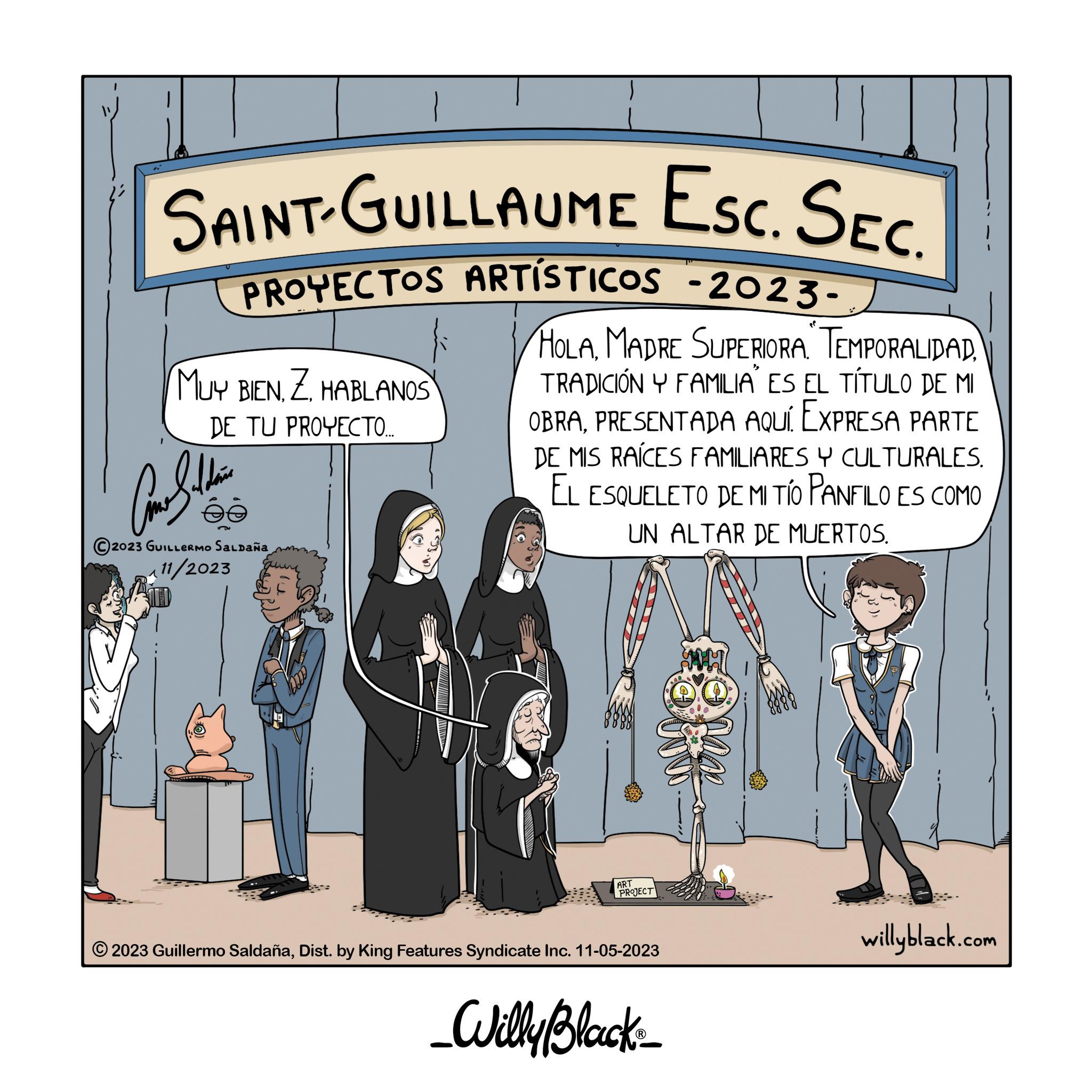 Humour OCR: SAINT-GUILLAUME ESC. SEC. PROYECTOS ARTÍSTICOS -2023- HOLAMADRE SUPERIORA TEMPORALIDAD TRADICIÓN Y FAMILIA' ES EL TÍTULO DE MI OBRAPRESENTADA AQUÍ. EXPRESA PARTE DE MIS RAÍCES FAMILIARES Y CULTURALES. EL ESQUELETO DE MI TÍO PANFILO ES COMO UN ALTAR DE MUERTOS. MUY BIENZ. HABLANOS DE TU PROYECTO.... Constan ée 2023 GUILLERMO SALDAÑA 11/2023 ART PROJECT ?2023 Guillermo SaldañaDist. by King Features Syndicate Inc. 11-05-2023 _Willy Black_ willyblack.com SAINT - GUILLAUME ESC . SEC . PROYECTOS ARTÍSTICOS -2023 HOLAMADRE SUPERIORA TEMPORALIDAD TRADICIÓN Y FAMILIA ' ES EL TÍTULO DE MI OBRAPRESENTADA AQUÍ . EXPRESA PARTE DE MIS RAÍCES FAMILIARES Y CULTURALES . EL ESQUELETO DE MI TÍO PANFILO ES COMO UN ALTAR DE MUERTOS . MUY BIENZ. HABLANOS DE TU PROYECTO .... Constan ée 2023 GUILLERMO SALDAÑA 11/2023 ART PROJECT ?2023 Guillermo SaldañaDist . by King Features Syndicate Inc. 11-05-2023 _Willy Black_ willyblack.com