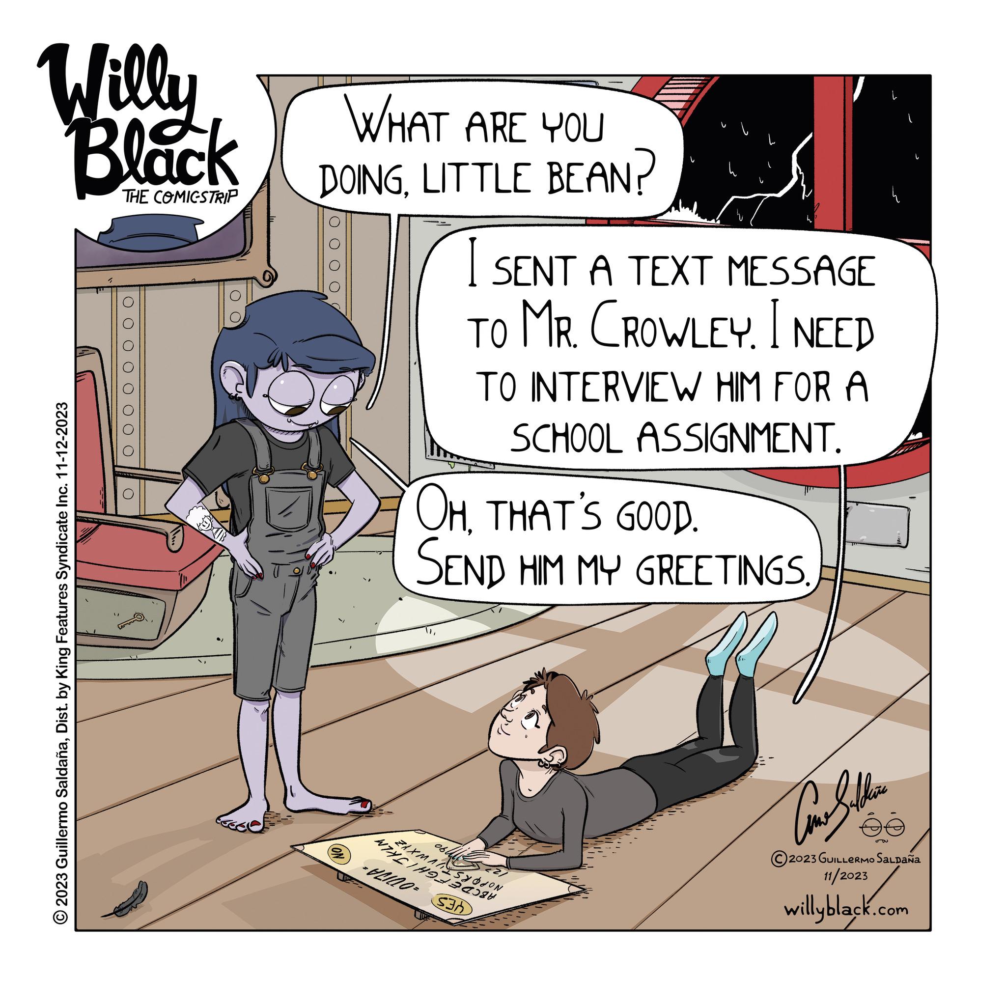Comics OCR: Willy Black THE COMIGSTRIP © 2023 Guillermo SaldañaDist. by King Features Syndicate Inc. 11-12-2023 0 0 0 0 0 O WHAT ARE YOU DOINGLITTLE BEAN? ON OH. THAT'S GOOD. SEND HIM MY GREETINGSWHETHE ZAXMASYON -= I SENT A TEXT MESSAGE TO MR. CROWLEY. I NEED TO INTERVIEW HIM FOR A SCHOOL ASSIGNMENT. 060 S3 ?????? 2023 GUILLERMO SALDAÑA 11/2023 willyblack.com 56 L Willy Black THE COMIGSTRIP © 2023 Guillermo SaldañaDist . by King Features Syndicate Inc. 11-12-2023 0 0 0 0 0 O WHAT ARE YOU DOINGLITTLE BEAN ? ON OH . THAT'S GOOD . SEND HIM MY GREETINGSWHETHE ZAXMASYON - = I SENT A TEXT MESSAGE TO MR . CROWLEY . I NEED TO INTERVIEW HIM FOR A SCHOOL ASSIGNMENT . 060 S3 ?????? 2023 GUILLERMO SALDAÑA 11/2023 willyblack.com 56 L