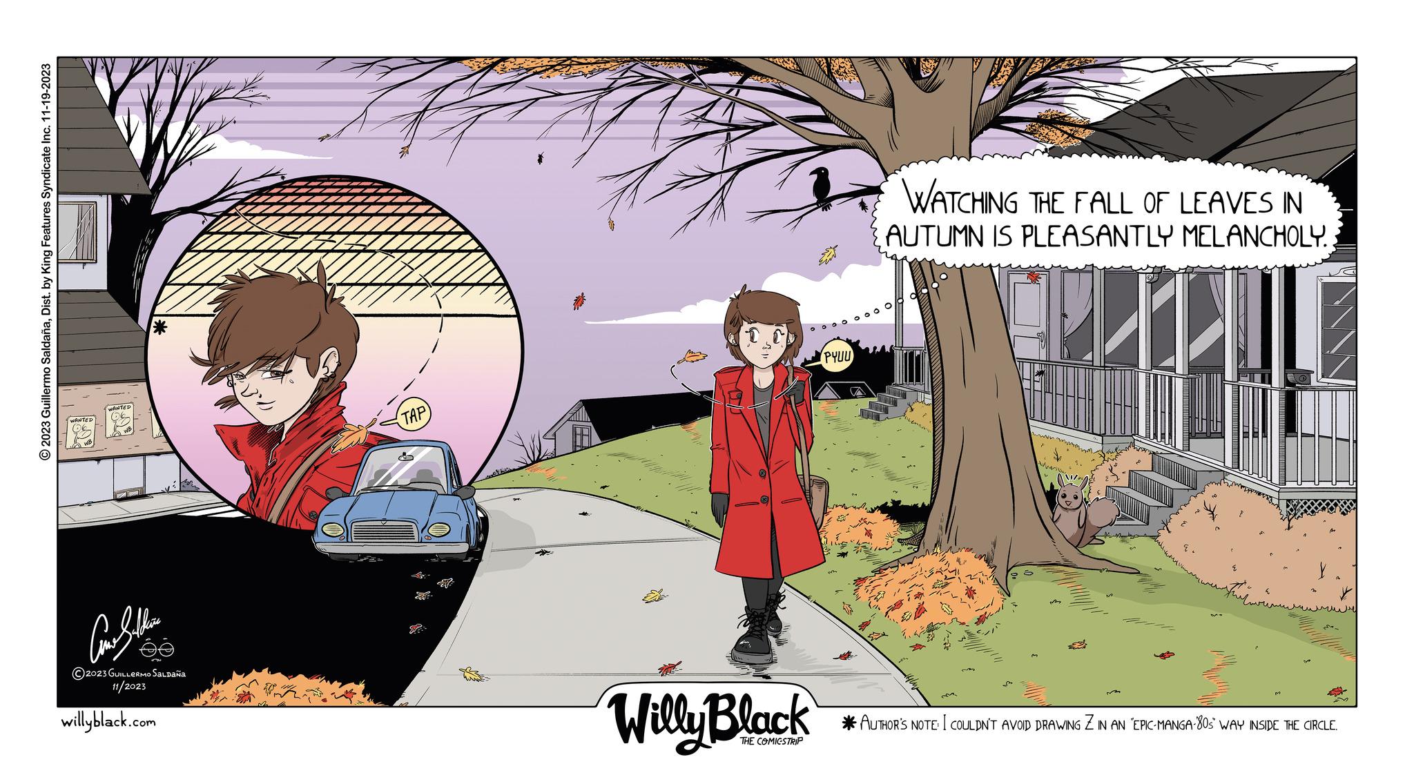 Art OCR: © 2023 Guillermo SaldañaDist. by King Features Syndicate Inc. 11-19-2023 ?????? ?2023 GUILLERMO SALDAÑA 11/2023 willyblack.com TAP TEATE Willy Black THE COMICSTRIP PYUU a WATCHING THE FALL OF LEAVES IN AUTUMN IS PLEASANTLY MELANCHOLY. ? ???? ????? *AUTHOR'S NOTE: I COULDN'T AVOID DRAWING Z IN AN 'EPIC-MANGA-805 WAY INSIDE THE CIRCLE. © 2023 Guillermo SaldañaDist . by King Features Syndicate Inc. 11-19-2023 ?????? ?2023 GUILLERMO SALDAÑA 11/2023 willyblack.com TAP TEATE Willy Black THE COMICSTRIP PYUU a WATCHING THE FALL OF LEAVES IN AUTUMN IS PLEASANTLY MELANCHOLY . ? ???? ????? * AUTHOR'S NOTE : I COULDN'T AVOID DRAWING Z IN AN ' EPIC - MANGA - 805 WAY INSIDE THE CIRCLE .