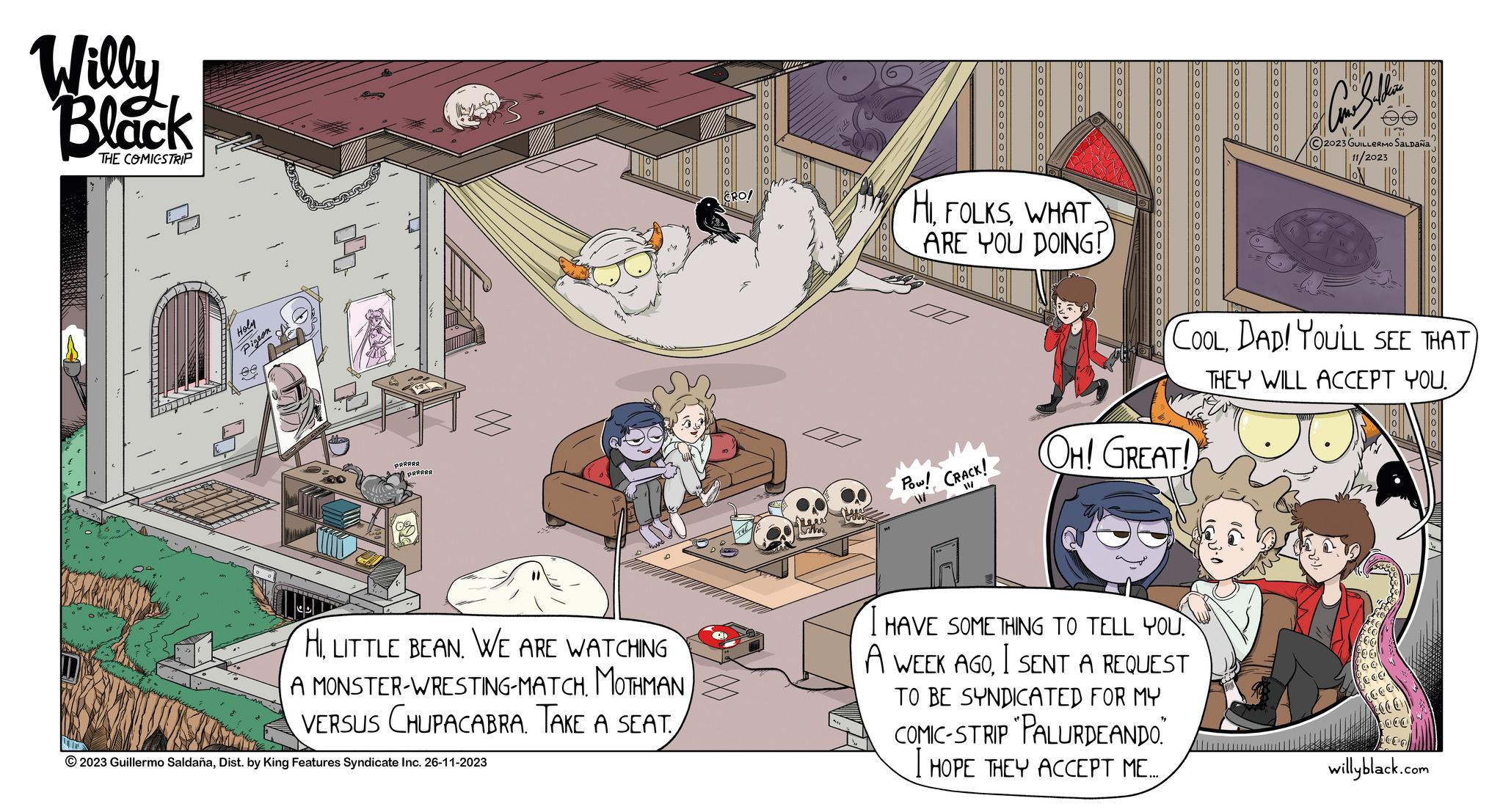 Fiction OCR: Willy Black THE COMICSTRIP Holy Pigeon AA PRAAAA PARAAR M HILITTLE BEAN. WE ARE WATCHING A MONSTER-WRESTING-MATCH. MOTHMANVERSUS CHUPACABRA. TAKE A SEAT. © 2023 Guillermo SaldañaDist. by King Features Syndicate Inc. 26-11-2023 CRO! oooooooooo near Sh oooooooooo Pow! CRACK! W oooooooooo HIWHAT ARE YOU DOING! 00000 ooooooooo OH! GREAT! oooooooo COOLDAD! YOU'LL SEE THAT THEY WILL ACCEPT YOU. I HAVE SOMETHING TO TELL YOU. A WEEK AGOI SENT A REQUEST TO BE SYNDICATED FOR MY COMIC-STRIP "PALURDEANDO.” I HOPE THEY ACCEPT ME.... Conheben N. l || C2023 GUILLERMO SALDAÑA 11/2023 tool 000 OOO 66 C oca C willyblack.com Willy Black THE COMICSTRIP Holy Pigeon AA PRAAAA PARAAR M HILITTLE BEAN . WE ARE WATCHING A MONSTER - WRESTING - MATCH . MOTHMANVERSUS CHUPACABRA . TAKE A SEAT . © 2023 Guillermo SaldañaDist . by King Features Syndicate Inc. 26-11-2023 CRO ! oooooooooo near Sh oooooooooo Pow ! CRACK ! W oooooooooo HIWHAT ARE YOU DOING ! 00000 ooooooooo OH ! GREAT ! oooooooo COOLDAD ! YOU'LL SEE THAT THEY WILL ACCEPT YOU . I HAVE SOMETHING TO TELL YOU . A WEEK AGOI SENT A REQUEST TO BE SYNDICATED FOR MY COMIC - STRIP " PALURDEANDO . ” I HOPE THEY ACCEPT ME .... Conheben N. l || C2023 GUILLERMO SALDAÑA 11/2023 tool 000 OOO 66 C oca C willyblack.com
