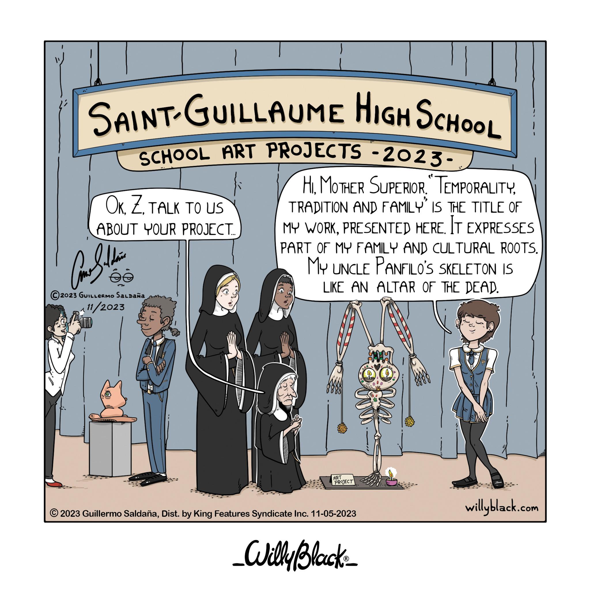 Humour OCR: SAINT-GUILLAUME HIGH SCHOOL SCHOOL ART PROJECTS -2023- OKTALK TO US ABOUT YOUR PROJECT... ?????? @ F 2023 GUILLERMO SALDAÑA 11/2023 HITRADITION AND FAMILY" IS THE TITLE OF MY WORKPRESENTED HERE. IT EXPRESSES PART OF MY FAMILY AND CULTURAL ROOTS. MY UNCLE PANFILO'S SKELETON IS LIKE AN ALTAR OF THE DEAD. ART PROJECT ?2023 Guillermo SaldañaDist. by King Features Syndicate Inc. 11-05-2023 _Willy Black_ willyblack.com SAINT - GUILLAUME HIGH SCHOOL SCHOOL ART PROJECTS -2023 OKTALK TO US ABOUT YOUR PROJECT ... ?????? @ F 2023 GUILLERMO SALDAÑA 11/2023 HIMOTHER SUPERIOR . TEMPORALITYTRADITION AND FAMILY " IS THE TITLE OF MY WORKPRESENTED HERE . IT EXPRESSES PART OF MY FAMILY AND CULTURAL ROOTS . MY UNCLE PANFILO'S SKELETON IS LIKE AN ALTAR OF THE DEAD . ART PROJECT ?2023 Guillermo SaldañaDist . by King Features Syndicate Inc. 11-05-2023 _Willy Black_ willyblack.com
