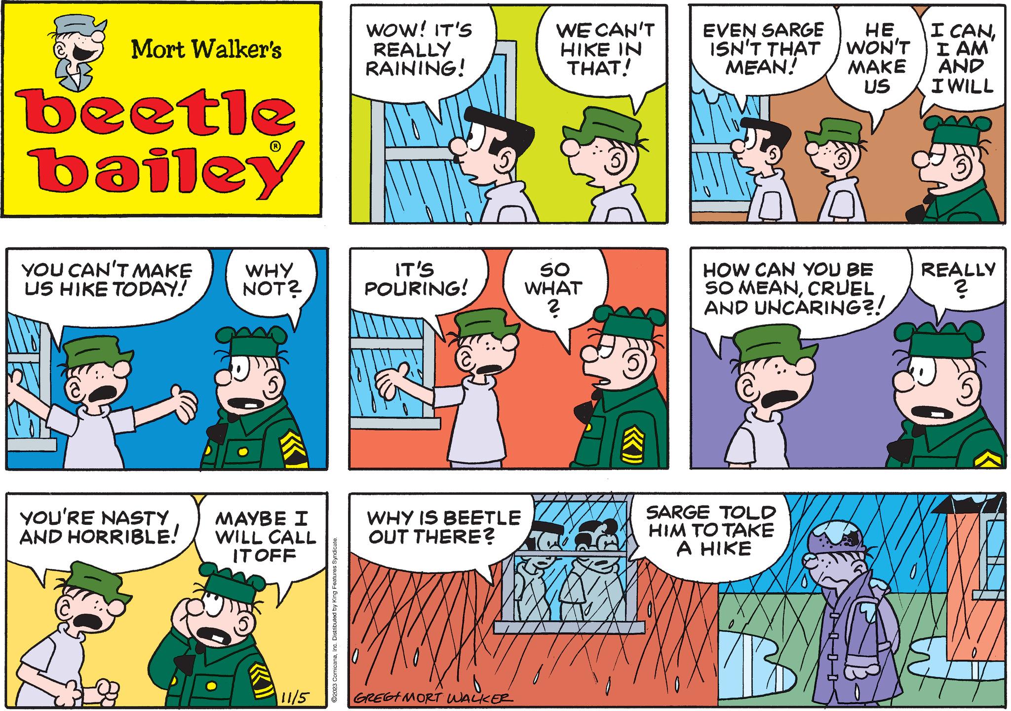 Rectangle OCR: Mort Walker's beetle bailey YOU CAN'T MAKE US HIKE TODAY! YOU'RE NASTY AND HORRIBLE! WHY NOT? MAYBE I WILL CALL IT OFF «) 11/5 ?2023 ComicanaInc. Distributed by King Features Syndicate. WOW! IT'S REALLY RAINING! IT'S POURING! WHY IS BEETLE OUT THERE? H GREET MORT WALKER WE CAN'T HIKE IN THAT! SO WHAT ? EVEN SARGE ISN'T THAT MEAN! HE WON'T MAKE US HOW CAN YOU BE SO MEANCRUEL AND UNCARING?! SARGE TOLD HIM TO TAKE A HIKE I CANI AM AND I WILL REALLY ? Mort Walker's beetle bailey YOU CAN'T MAKE US HIKE TODAY ! YOU'RE NASTY AND HORRIBLE ! WHY NOT ? MAYBE I WILL CALL IT OFF « ) 11/5 ?2023 ComicanaInc. Distributed by King Features Syndicate . WOW ! IT'S REALLY RAINING ! IT'S POURING ! WHY IS BEETLE OUT THERE ? H GREET MORT WALKER WE CAN'T HIKE IN THAT ! SO WHAT ? EVEN SARGE ISN'T THAT MEAN ! HE WON'T MAKE US HOW CAN YOU BE SO MEANCRUEL AND UNCARING ?! SARGE TOLD HIM TO TAKE A HIKE I CANI AM AND I WILL REALLY ?