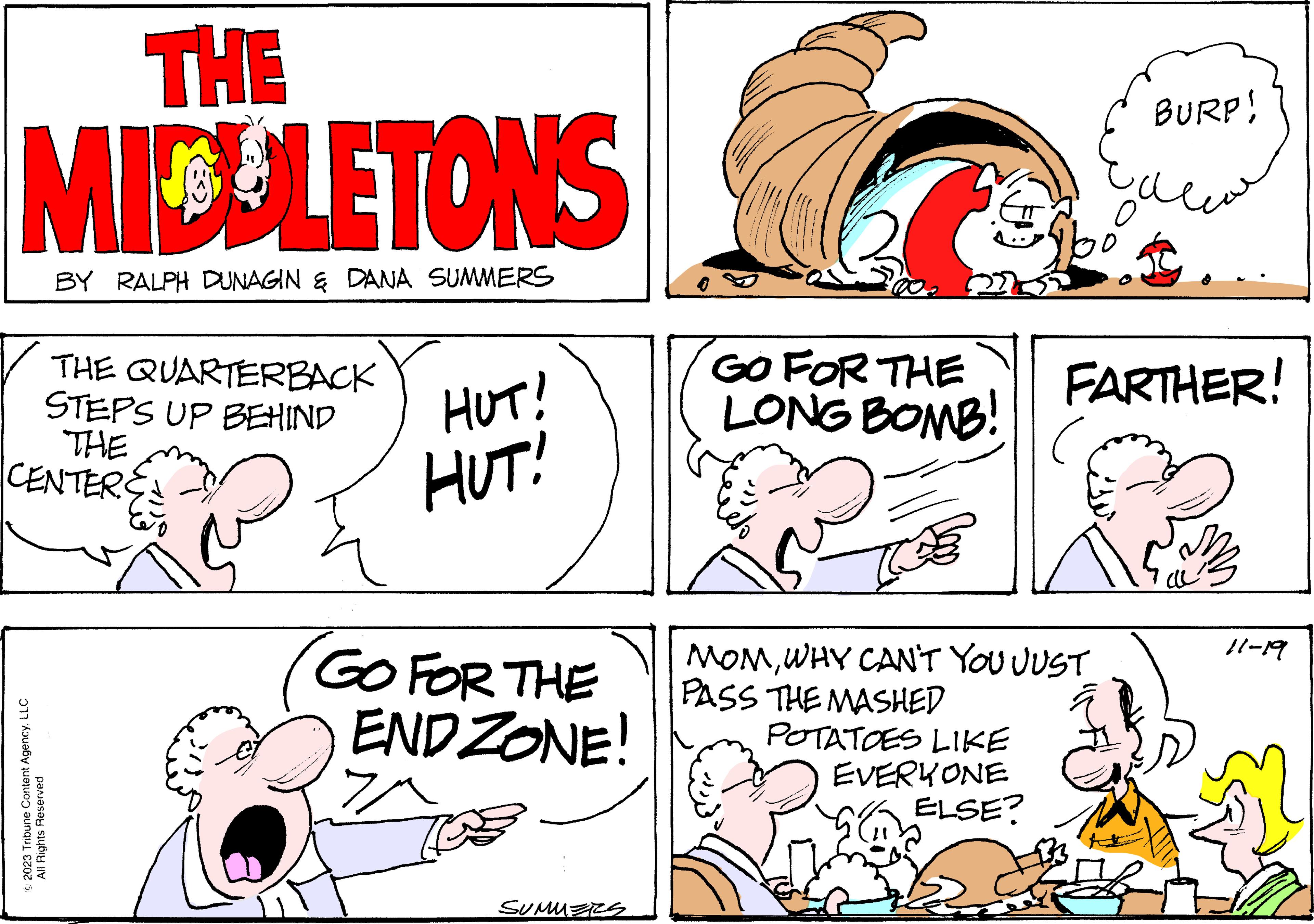 Mammal OCR: THE MIDDLETONS BY RALPH DUNAGIN & DANA SUMMERS THE QUARTERBACK STEPS UP BEHIND THE CENTER © 2023 Tribune Content AgencyLLC All Rights Reserved HUT! HUT! GO FOR THE ENDZONE! SUMMERS GO FOR THE LONG BOMB! ciéto Spo BURP! FARTHER! MOMWHY CAN'T YOU JUST PASS THE MASHED POTATOES LIKE EVERYONE ELSE? 11-19 THE MIDDLETONS BY RALPH DUNAGIN & DANA SUMMERS THE QUARTERBACK STEPS UP BEHIND THE CENTER © 2023 Tribune Content AgencyLLC All Rights Reserved HUT ! HUT ! GO FOR THE ENDZONE ! SUMMERS GO FOR THE LONG BOMB ! ciéto Spo BURP ! FARTHER ! MOMWHY CAN'T YOU JUST PASS THE MASHED POTATOES LIKE EVERYONE ELSE ? 11-19