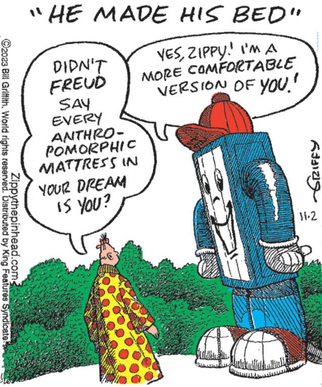 Happy OCR: ?2023 Bill Griffith. World rights reserved. Distributed by King Features Syndicate Zippythepinhead.com "HE MADE HIS BED" YESZIPPY! I'M A MORE COMFORTABLE VERSION OF YOU." DIDN'T FREUD SAY EVERY ANTHRO- POMORPHIC MATTRESS IN DREAM IS YOU? YOUR WARMT www ****** S www 703 Sy Rating 11-2 UHARE ?2023 Bill Griffith . World rights reserved . Distributed by King Features Syndicate Zippythepinhead.com " HE MADE HIS BED " YESZIPPY ! I'M A MORE COMFORTABLE VERSION OF YOU . " DIDN'T FREUD SAY EVERY ANTHRO POMORPHIC MATTRESS IN DREAM IS YOU ? YOUR WARMT www ****** S www 703 Sy Rating 11-2 UHARE