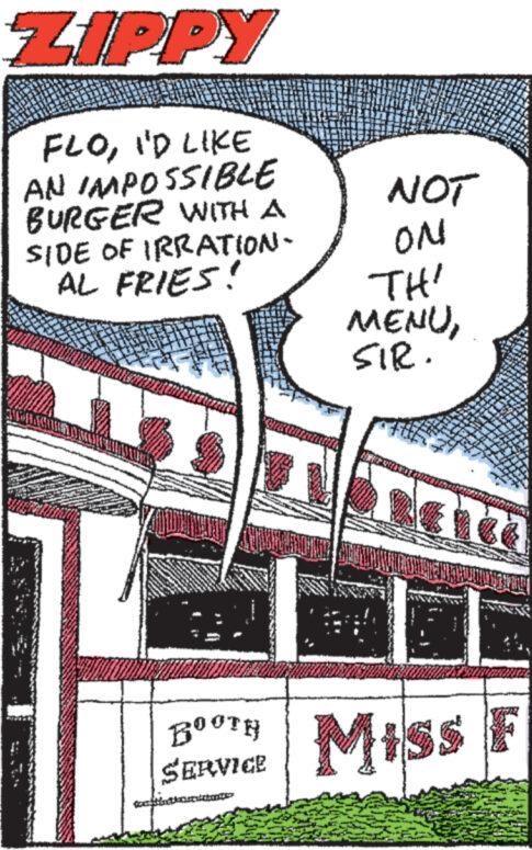 Drawing OCR: ZIPPY FLOI'D LIKE AN IMPOSSIBLE BURGER WITH A SIDE OF IRRATION- AL FRIES! BOOTH SERVICE legat dan NOT ON TH' MENUSIR. F MILORATE PROD w " Miss F ZIPPY FLOI'D LIKE AN IMPOSSIBLE BURGER WITH A SIDE OF IRRATION AL FRIES ! BOOTH SERVICE legat dan NOT ON TH ' MENUSIR . F MILORATE PROD w " Miss F