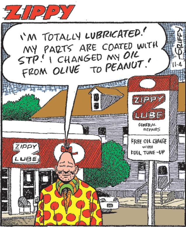 Comic book OCR: ZIPPY CHALLEN I'M TOTALLY LUBRICATED!! MY PARTS ARE COATED WITH STP! I CHANGED MY OIL FROM OLIVE TO PEANUT!! ZIPPY LUBE T 18 ZIPP LENTZUBE Linate the GENERAL REPAIRS FREE OIL CHANGE WITH FULL TUNE-UP BESTURANT My Pride Pa ??? ZIPPY CHALLEN I'M TOTALLY LUBRICATED !! MY PARTS ARE COATED WITH STP ! I CHANGED MY OIL FROM OLIVE TO PEANUT !! ZIPPY LUBE T 18 ZIPP LENTZUBE Linate the GENERAL REPAIRS FREE OIL CHANGE WITH FULL TUNE - UP BESTURANT My Pride Pa ???