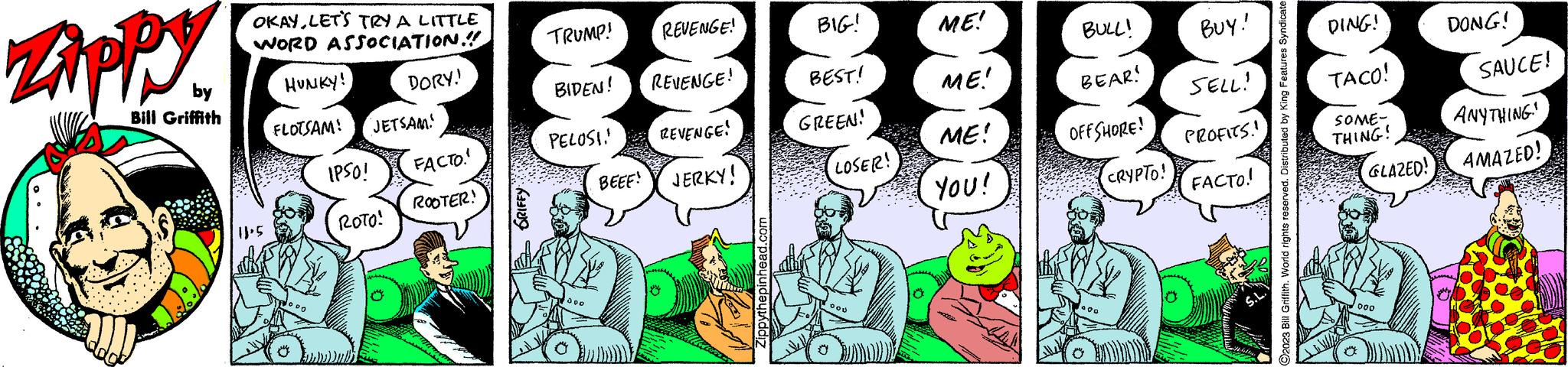 Line OCR: Zippy by Bill Griffith OKAYLET'S TRY A LITTLE WORD ASSOCIATION!!! HUNKY! DORY. FLOTSAM! 'JETSAM! 11²5 U IPSO! ROTO! FACTO. ROOTER! GRIFFY 000 TRUMP! BIDEN! PELOSI. BEEE! 0000 REVENGE! REVENGE! REVENGE! JERKY! Zippythepinhead.com BIG! BEST! GREEN! LOSER! ME! ME! ME! YOU! BULL! BEAR! OFFSHORE! CRYPTO! BUY! SELL! PROFITS.! FACTO! DING! TACO! SOME- THING! GLAZED! 000 DONG! SAUCE! ANYTHING. AMAZED! Zippy by Bill Griffith OKAYLET'S TRY A LITTLE WORD ASSOCIATION !!! HUNKY ! DORY . FLOTSAM ! ' JETSAM ! 11²5 U IPSO ! ROTO ! FACTO . ROOTER ! GRIFFY 000 TRUMP ! BIDEN ! PELOSI . BEEE ! 0000 REVENGE ! REVENGE ! REVENGE ! JERKY ! Zippythepinhead.com BIG ! BEST ! GREEN ! LOSER ! ME ! ME ! ME ! YOU ! BULL ! BEAR ! OFFSHORE ! CRYPTO ! BUY ! SELL ! PROFITS . ! FACTO ! DING ! TACO ! SOME THING ! GLAZED ! 000 DONG ! SAUCE ! ANYTHING . AMAZED !