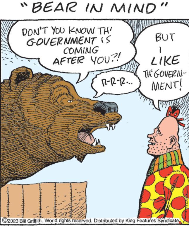 Art OCR: www www. w "BEAR IN MIND" DON'T YOU KNOW TH' GOVERNMENT IS 345 COMING AFTER YOU?! W W R-R-R... www BUT } LIKE ?2023 Bill Griffith. World rights reserved. Distributed by King Features Syndicate 42 TH' GOVERN- MENT! www www M www www ww www www . w " BEAR IN MIND " DON'T YOU KNOW TH ' GOVERNMENT IS 345 COMING AFTER YOU ?! W W R - R - R ... www BUT } LIKE ?2023 Bill Griffith . World rights reserved . Distributed by King Features Syndicate 42 TH ' GOVERN MENT ! www www M www www ww