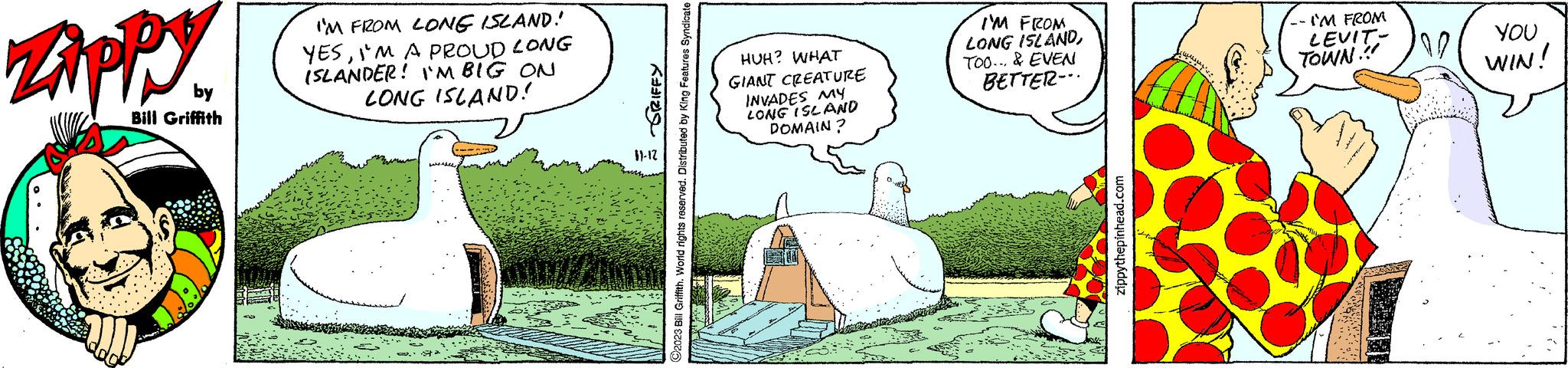 Illustration OCR: Zippy by Bill Griffith I'M FROM LONG ISLAND! YESI'M A PROUD LONG ISLANDER! I'M BIG ON LONG ISLAND! ? ????? 11-12 ?2023 Bill Griffith. World rights reserved. Distributed by King Features Syndicate HUH? WHAT GIANT CREATURE INVADES MY LONG ISLAND DOMAIN ? I'M FROM LONG ISLANDTOO... & EVEN BETTER-.. zippythepinhead.com MES -- I'M FROM LEVIT- TOWN!!! 10 YOU WIN! Zippy by Bill Griffith I'M FROM LONG ISLAND ! YESI'M A PROUD LONG ISLANDER ! I'M BIG ON LONG ISLAND ! ? ????? 11-12 ?2023 Bill Griffith . World rights reserved . Distributed by King Features Syndicate HUH ? WHAT GIANT CREATURE INVADES MY LONG ISLAND DOMAIN ? I'M FROM LONG ISLANDTOO ... & EVEN BETTER- .. zippythepinhead.com MES -- I'M FROM LEVIT TOWN !!! 10 YOU WIN !