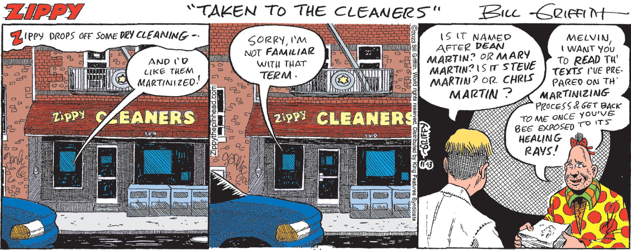 Motor vehicle OCR: "TAKEN TO THE CLEANERS" SORRYI'M NOT FAMILIAR WITH THAT TERM. ZIPPY ZIPPY DROPS OFF SOME DRY CLEANING - AND (D LIKE THEM MARTINIZED! Zippy CLEANERS galic MEDICINA @enes Zippy CLEANERS 1139 IS IT NAMED AFTER DEAN MARTIN? OR MARY MARTIN? IS IT STEVE MARTIN? OR CHRIS MARTIN? GRIFFY BILL GRIFFITH 03 MELVINI WANT YOU TO READ TH' TEXTS I'VE PRE- PARED ON TH MARTINIZING PROCESS & GET BACK TO ME ONCE YOU'VE BEE EXPOSED TO ITS HEALING RAYS! " TAKEN TO THE CLEANERS " SORRYI'M NOT FAMILIAR WITH THAT TERM . ZIPPY ZIPPY DROPS OFF SOME DRY CLEANING - AND ( D LIKE THEM MARTINIZED ! Zippy CLEANERS galic MEDICINA @enes Zippy CLEANERS 1139 IS IT NAMED AFTER DEAN MARTIN ? OR MARY MARTIN ? IS IT STEVE MARTIN ? OR CHRIS MARTIN ? GRIFFY BILL GRIFFITH 03 MELVINI WANT YOU TO READ TH ' TEXTS I'VE PRE PARED ON TH MARTINIZING PROCESS & GET BACK TO ME ONCE YOU'VE BEE EXPOSED TO ITS HEALING RAYS !