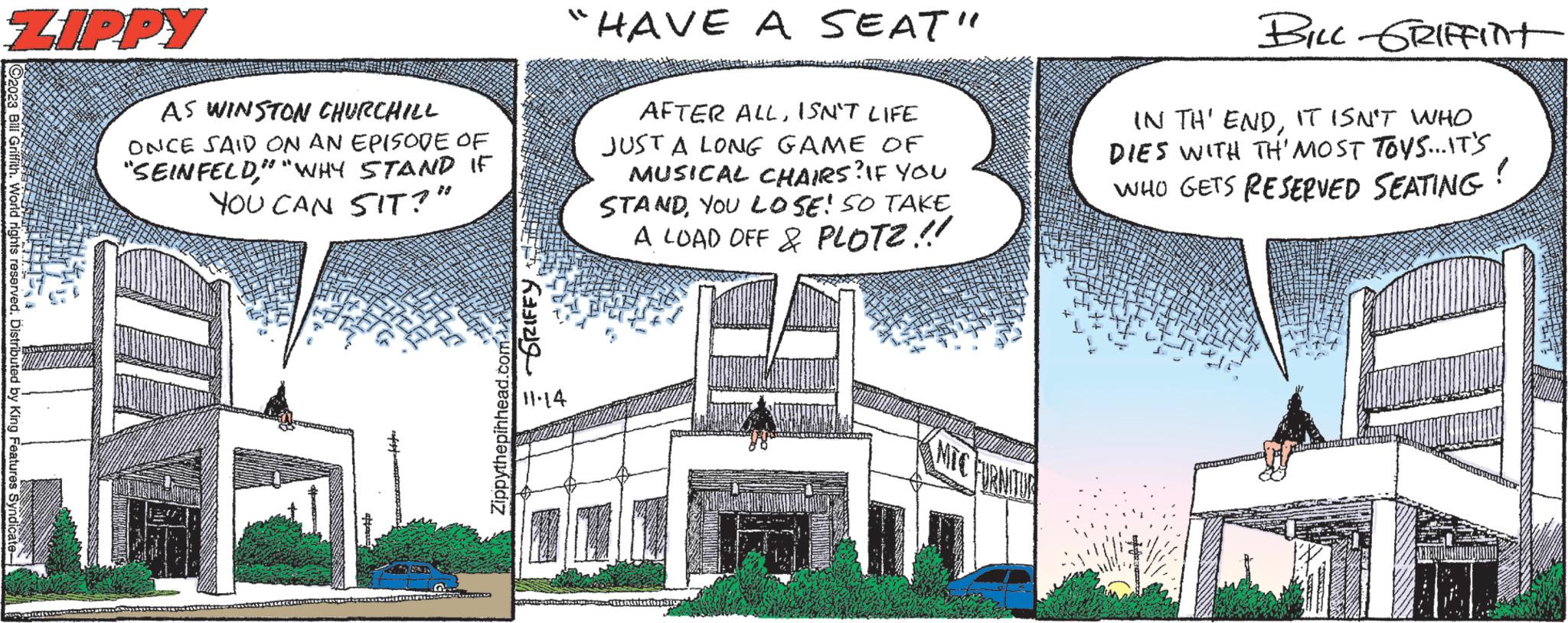 Sky OCR: ZIPPY Bill Griffith. World rights reserved. Distributed by King Features Syndic FAZER AS WINSTON CHURCHILL ONCE SAID ON AN EPISODE OF "SEINFELD" "WHY STAND IF YOU CAN SIT?" Zippythepinhead.com GRIFFY 11:14 HAVE A SEAT" AFTER ALLISN'T LIFE JUST A LONG GAME OF MUSICAL CHAIRS? IF YOU STAND YOU LOSE! SO TAKE A LOAD OFF & PLOTZ!! Halo BILL GRIFFInt IN TH' ENDIT ISN'T WHO DIES WITH TH'MOST TOYS...IT'S WHO GETS RESERVED SEATING ! ZIPPY Bill Griffith . World rights reserved . Distributed by King Features Syndic FAZER AS WINSTON CHURCHILL ONCE SAID ON AN EPISODE OF " SEINFELD" " WHY STAND IF YOU CAN SIT ? " Zippythepinhead.com GRIFFY 11:14 HAVE A SEAT " AFTER ALLISN'T LIFE JUST A LONG GAME OF MUSICAL CHAIRS ? IF YOU STAND YOU LOSE ! SO TAKE A LOAD OFF & PLOTZ !! Halo BILL GRIFFInt IN TH ' ENDIT ISN'T WHO DIES WITH TH'MOST TOYS ... IT'S WHO GETS RESERVED SEATING !