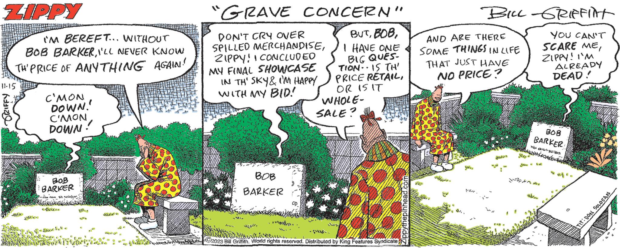 Rectangle OCR: ZIPPY IM BEREFT... WITHOUT BOB BARKERI'LL NEVER KNOW TH' PRICE OF ANYTHING AGAIN! 11-15 Ka C'MON DOWN. C'MON DOWN! BOB BARKER ition cline tot. 100 THE AN [SF ELL "GRAVE CONCERN" BUTI HAVE ONE BIG QUES- TION IS TH' PRICE RETAILOR IS IT WHOLE- SALE? DON'T CRY OVER SPILLED MERCHANDISEZIPPY! I CONCLUDED MY FINAL SHOWCASE IN TH' SKY & I'M HAPPY WITH MY BID! BOB BARKER Sumas 21/1bisherdenk BILL-GRIFFINT YOU CAN'T SCARE MEZIPPY! I'M ALREADY DEAD! AND ARE THERE SOME THINGS IN LIFE THAT JUST HAVE NO PRICE? N 201 MI BOB BARKER burmiscados D ANAAL ÜBER TIP: DON SOLOSAN ZIPPY IM BEREFT ... WITHOUT BOB BARKERI'LL NEVER KNOW TH ' PRICE OF ANYTHING AGAIN ! 11-15 Ka C'MON DOWN . C'MON DOWN ! BOB BARKER ition cline tot . 100 THE AN [ SF ELL " GRAVE CONCERN " BUTI HAVE ONE BIG QUES TION IS TH ' PRICE RETAILOR IS IT WHOLE SALE ? DON'T CRY OVER SPILLED MERCHANDISEZIPPY ! I CONCLUDED MY FINAL SHOWCASE IN TH ' SKY & I'M HAPPY WITH MY BID ! BOB BARKER Sumas 21/12023 Bill Griffith . World rights reserved . Distributed by King Features Syndicatebisherdenk BILL - GRIFFINT YOU CAN'T SCARE MEZIPPY ! I'M ALREADY DEAD ! AND ARE THERE SOME THINGS IN LIFE THAT JUST HAVE NO PRICE ? N 201 MI BOB BARKER burmiscados D ANAAL ÜBER TIP : DON SOLOSAN