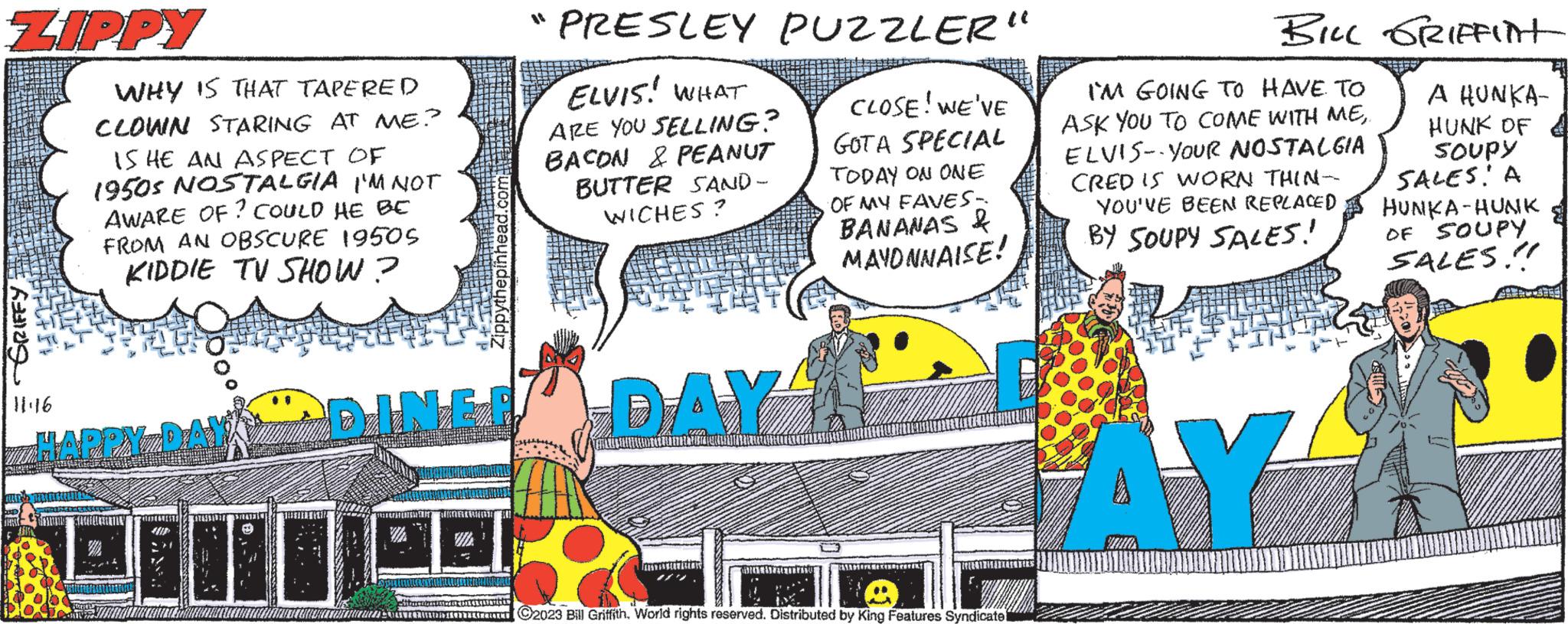 Art OCR: ZIPPY 11:16 WHY IS THAT TAPERED CLOWN STARING AT ME? IS HE AN ASPECT OF 1950s NOSTALGIA I'M NOT AWARE OF? COULD HE BE FROM AN OBSCURE 19505 KIDDIE TV SHOW? DINER DIT HAPPY DAY PRESLEY PUZZLER" ELVIS! WHAT ARE YOU SELLING? BACON & PEANUT BUTTER SAND- WICHES? CLOSE! WE'VE GOTA SPECIAL TODAY ON ONE OF MY FAVES- BANANAS & MAYONNAISE! www. DAY r ?2023 Bill Griffith. World rights reserved. Distributed by King Features Syndicate BILL GRIFFINT I'M GOING TO HAVE TO ASK YOU TO COME WITH MEELVIS YOUR NOSTALGIA CRED IS WORN THIN- YOU'VE BEEN REPLACED BY SOUPY SALES! AY A HUNKA- HUNK OF SOUPY SALES: A HUNKA-HUNK OF SOUPY SALES!! BE ZIPPY 11:16 WHY IS THAT TAPERED CLOWN STARING AT ME ? IS HE AN ASPECT OF 1950s NOSTALGIA I'M NOT AWARE OF ? COULD HE BE FROM AN OBSCURE 19505 KIDDIE TV SHOW ? DINER DIT HAPPY DAY PRESLEY PUZZLER " ELVIS ! WHAT ARE YOU SELLING ? BACON & PEANUT BUTTER SAND WICHES ? CLOSE ! WE'VE GOTA SPECIAL TODAY ON ONE OF MY FAVES BANANAS & MAYONNAISE ! www . DAY r ?2023 Bill Griffith . World rights reserved . Distributed by King Features Syndicate BILL GRIFFINT I'M GOING TO HAVE TO ASK YOU TO COME WITH MEELVIS YOUR NOSTALGIA CRED IS WORN THIN YOU'VE BEEN REPLACED BY SOUPY SALES ! AY A HUNKA HUNK OF SOUPY SALES : A HUNKA - HUNK OF SOUPY SALES !! BE