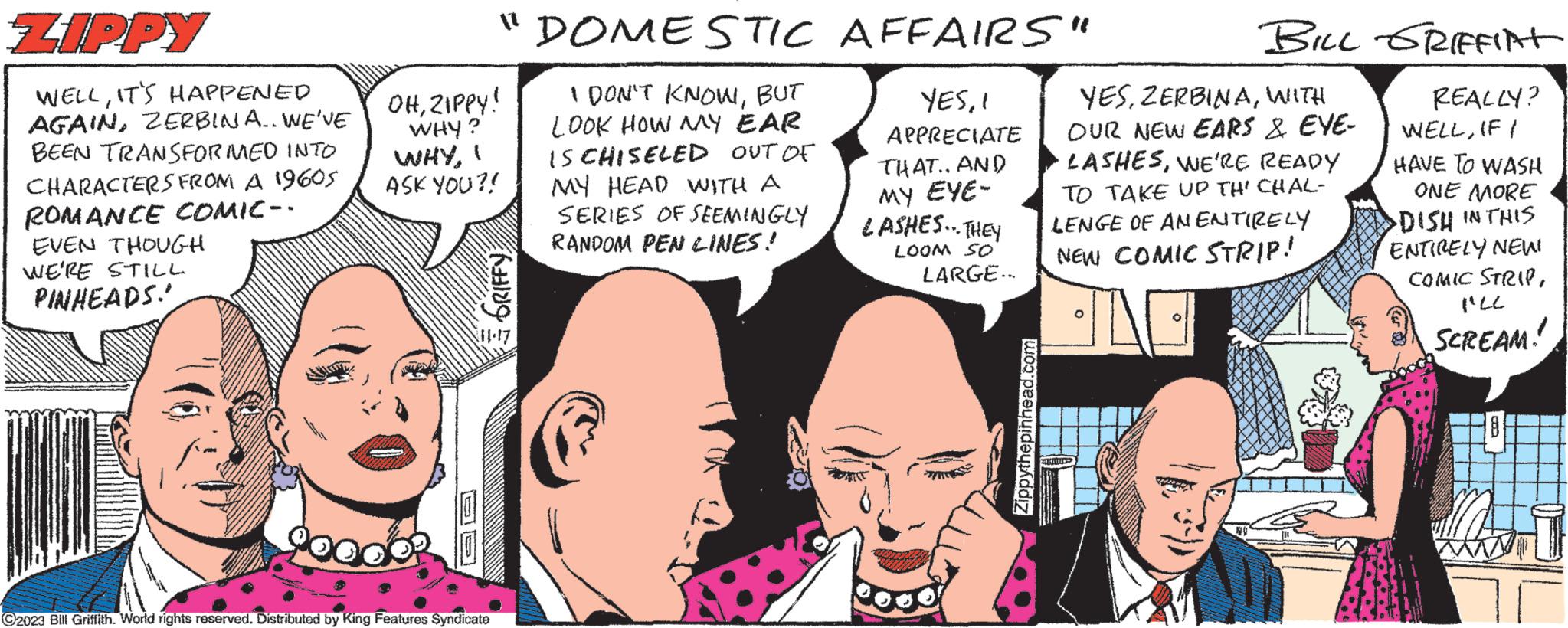 Sharing OCR: ZIPPY WELLIT'S HAPPENED AGAINZERBINA.. WE'VE BEEN TRANSFORMED INTO CHARACTERS FROM A 1960S ROMANCE COMIC-- EVEN THOUGH WE'RE STILL PINHEADS. OHZIPPY! WHY? WHYBUT LOOK HOW MY EAR IS CHISELED OUT OF ASK YOU?! MY HEAD WITH A SE "DOMESTIC AFFAIRS" YESAPPRECIATE THAT.. AND MY EYE- LASHES... THEY LOOM SO GRIFFY ?2023 Bill Griffith. World rights reserved. Distributed by King Features Syndicate SERIES OF SEEMINGLY RANDOM PEN LINES! LARGE... Zippythepinhead.com BILL GRIFFict REALLY? WELLIF I HAVE TO WASH ONE MORE DISH IN THIS YESWITH OUR NEW EARS & EVE- LASHESWE'RE READY TO TAKE UP THI CHAL- LENGE OF AN ENTIRELY NEW COMIC STRIP! . ENTIRELY NEW! COMIC STRIPI'LL SCREAM! ZIPPY WELLIT'S HAPPENED AGAINZERBINA .. WE'VE BEEN TRANSFORMED INTO CHARACTERS FROM A 1960S ROMANCE COMIC- EVEN THOUGH WE'RE STILL PINHEADS . OHZIPPY ! WHY ? WHYI DON'T KNOWBUT LOOK HOW MY EAR IS CHISELED OUT OF ASK YOU ?! MY HEAD WITH A SE " DOMESTIC AFFAIRS " YESAPPRECIATE THAT .. AND MY EYE LASHES ... THEY LOOM SO GRIFFY ?2023 Bill Griffith . World rights reserved . Distributed by King Features Syndicate SERIES OF SEEMINGLY RANDOM PEN LINES ! LARGE ... Zippythepinhead.com BILL GRIFFict REALLY ? WELLIF I HAVE TO WASH ONE MORE DISH IN THIS YESWITH OUR NEW EARS & EVE LASHESWE'RE READY TO TAKE UP THI CHAL LENGE OF AN ENTIRELY NEW COMIC STRIP ! . ENTIRELY NEW ! COMIC STRIPI'LL SCREAM !