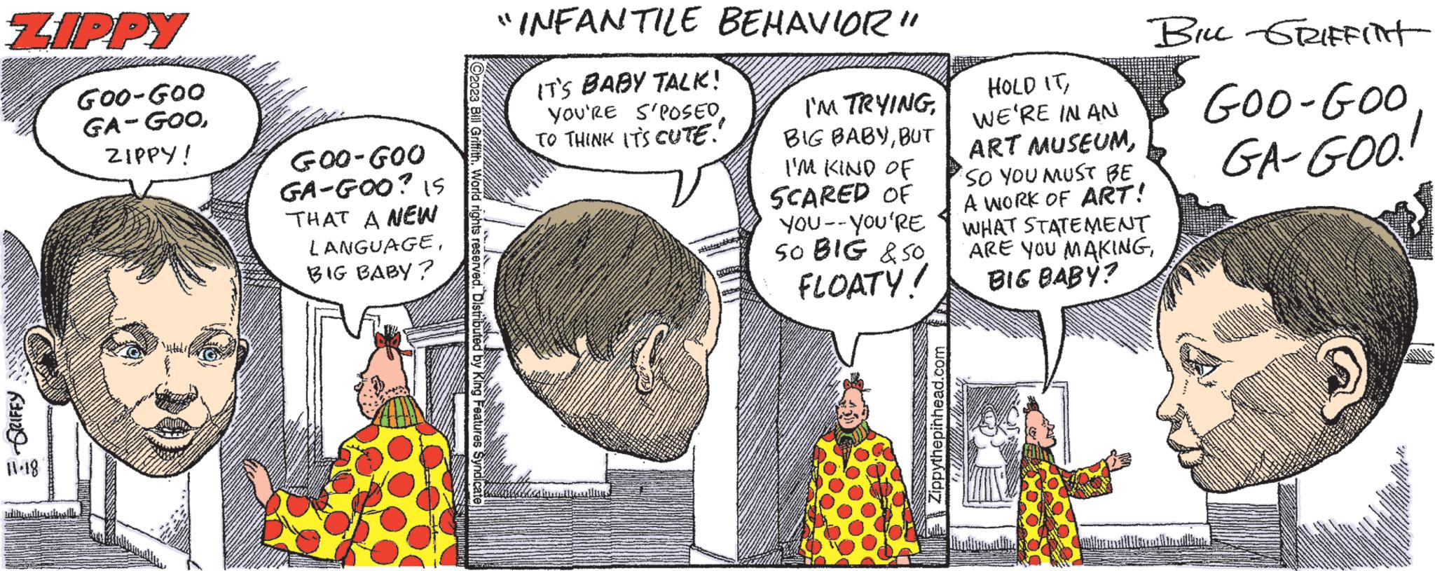 Art OCR: ZIPPY E-GRIFFY 11-18 GOO-GOO GA-GOOZIPPY! GOO-GOO GA-GOO? 15 THAT A NEW LANGUAGEBIG BABY? ?2023 Bill Griffith. World rights reserved. Distributed by King Features Syndicate "INFANTILE BEHAVIOR" IT'S BABY TALK! YOU'RE S'POSED. TO THINK IT'S CUTE! I'M TRYINGBUT I'M KIND OF SCARED OF YOU--YOU'RE SO BIG &50. FLOATY! Zippythepinhead.com HOLD ITWE'RE IN AN ART MUSEUMSO YOU MUST BE A WORK OF ART! WHAT STATEMENT ARE YOU MAKINGBIG BABY? BILL GRIFFIN GOO-GOO GA-GOO! ZIPPY E - GRIFFY 11-18 GOO - GOO GA - GOOZIPPY ! GOO - GOO GA - GOO ? 15 THAT A NEW LANGUAGEBIG BABY ? ?2023 Bill Griffith . World rights reserved . Distributed by King Features Syndicate " INFANTILE BEHAVIOR " IT'S BABY TALK ! YOU'RE S'POSED . TO THINK IT'S CUTE ! I'M TRYINGBIG BABYBUT I'M KIND OF SCARED OF YOU -- YOU'RE SO BIG & 50 . FLOATY ! Zippythepinhead.com HOLD ITWE'RE IN AN ART MUSEUMSO YOU MUST BE A WORK OF ART ! WHAT STATEMENT ARE YOU MAKINGBIG BABY ? BILL GRIFFIN GOO - GOO GA - GOO !
