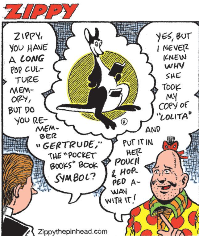 Illustration OCR: ZIPPY ZIPPYYOU HAVE A LONG POP CUL- TURE MEM- ORYBUT DO YOU RE- MEM- BER www. "GERTRUDE" THE "POCKET BOOKS" BOOK SYMBOL? *** (R) Zippythepinhead.com PUT IT IN HER POUCH & HOP PED A- WAY WITH IT! YESBUT I NEVER KNEW WHY SHE TOOK ?? COPY OF "LOLITA" AND ZIPPY ZIPPYYOU HAVE A LONG POP CUL TURE MEM ORYBUT DO YOU RE MEM BER www . " GERTRUDE" THE " POCKET BOOKS " BOOK SYMBOL ? *** ( R ) Zippythepinhead.com PUT IT IN HER POUCH & HOP PED A WAY WITH IT ! YESBUT I NEVER KNEW WHY SHE TOOK ?? COPY OF " LOLITA " AND
