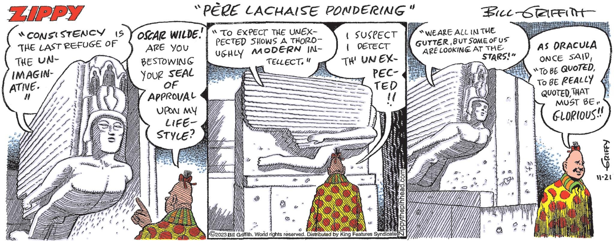 Illustration OCR: ZIPPY "CONSISTENCY IS THE LAST REFUGE OF THE UN- IMAGIN- ATIVE. Hill "PÈRE LACHAISE PONDERING" OSCAR WILDE!" TO EXPECT THE UNEX- ARE YOU BESTOWING YOUR SEAL OF PECTED SHOWS A THORO- UGHLY MODERN IN- TELLECT." APPROVAL UPON MY LIFE- STYLE? I SUSPECT I DETECT TH' UN EX- PEC- TED O2023 Bill Griffith. World rights reserved. Distributed by King Features Syndicate www. BILL GRIFFITH "WE ARE ALL IN THE GUTTERBUT SOME OF US ARE LOOKING AT THE STARS!" AS DRACULA ONCE SAIDTO BE REALLY QUOTEDTHAT MUST BEN GLORIOUS!! fe GRIFFY 11-21 ZIPPY " CONSISTENCY IS THE LAST REFUGE OF THE UN IMAGIN ATIVE . Hill " PÈRE LACHAISE PONDERING " OSCAR WILDE ! " TO EXPECT THE UNEX ARE YOU BESTOWING YOUR SEAL OF PECTED SHOWS A THORO UGHLY MODERN IN TELLECT . " APPROVAL UPON MY LIFE STYLE ? I SUSPECT I DETECT TH ' UN EX PEC TED O2023 Bill Griffith . World rights reserved . Distributed by King Features Syndicate www . BILL GRIFFITH " WE ARE ALL IN THE GUTTERBUT SOME OF US ARE LOOKING AT THE STARS ! " AS DRACULA ONCE SAID" TO BE QUOTEDTO BE REALLY QUOTEDTHAT MUST BEN GLORIOUS !! fe GRIFFY 11-21