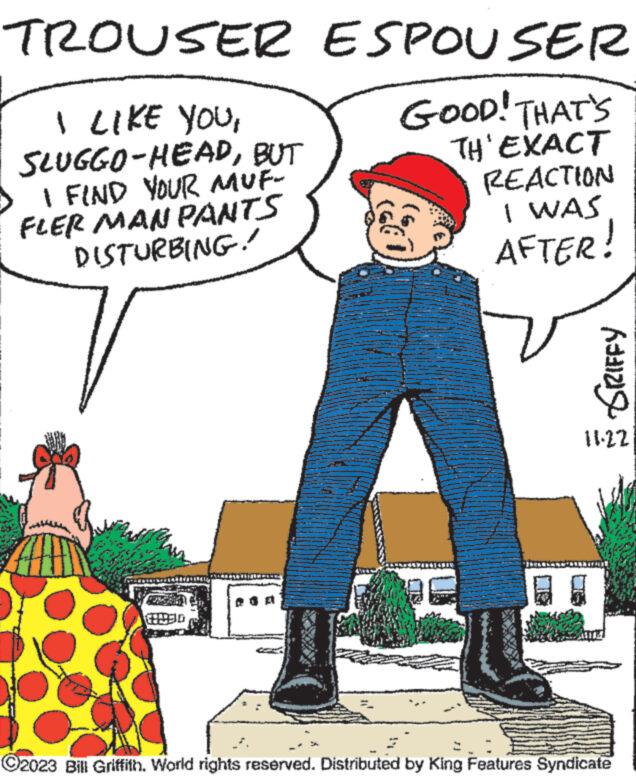 Art OCR: TROUSER ESPOUSER GOOD! THAT'S TH'EXACT REACTION I LIKE YOUBUT I FIND YOUR MUF- FLER MAN PANTS DISTURBING! 2930 I WAS AFTER! SRIFFY 11.22 El ?2023 Bill Griffith. World rights reserved. Distributed by King Features Syndicate TROUSER ESPOUSER GOOD ! THAT'S TH'EXACT REACTION I LIKE YOUSLUGGO - HEADBUT I FIND YOUR MUF FLER MAN PANTS DISTURBING ! 2930 I WAS AFTER ! SRIFFY 11.22 El ?2023 Bill Griffith . World rights reserved . Distributed by King Features Syndicate