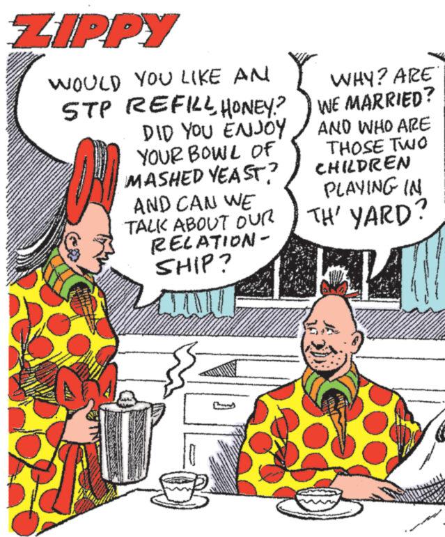 Line OCR: ZIPPY WOULD YOU LIKE AN STP REFILL HONEY? DID YOU ENJOY YOUR BOWL OF MASHED YEAST? AND CAN WE TALK ABOUT OUR RELATION- SHIP? JUTU WHY? ARE WE MARRIED? AND WHO ARE THOSE TWO CHILDREN PLAYING IN TH' YARD? K S AMAN ZIPPY WOULD YOU LIKE AN STP REFILL HONEY ? DID YOU ENJOY YOUR BOWL OF MASHED YEAST ? AND CAN WE TALK ABOUT OUR RELATION SHIP ? JUTU WHY ? ARE WE MARRIED ? AND WHO ARE THOSE TWO CHILDREN PLAYING IN TH ' YARD ? K S AMAN