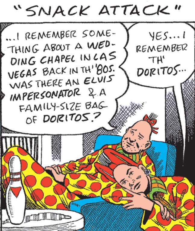 Comic book OCR: SNACK ATTACK" ...I REMEMBER SOME- THING ABOUT A WED- DING CHAPEL IN LAS VEGAS BACK IN TH' '80S. WAS THERE AN ELVIS IMPERSONATOR & A FAMILY-SIZE BAG OF DORITOS.? INTENAN BUND www. www. S 24 M 2 M LUX 23 41 ww w ww YES...I REMEMBER TH' DORITOS... V www www. PAM www www www. wwww. P** F www. A A wwwww www. SNACK ATTACK " ... I REMEMBER SOME THING ABOUT A WED DING CHAPEL IN LAS VEGAS BACK IN TH ' ' 80S . WAS THERE AN ELVIS IMPERSONATOR & A FAMILY - SIZE BAG OF DORITOS . ? INTENAN BUND www . www . S 24 M 2 M LUX 23 41 ww w ww YES ... I REMEMBER TH ' DORITOS ... V www www . PAM www www www . wwww . P ** F www . A A wwwww www .