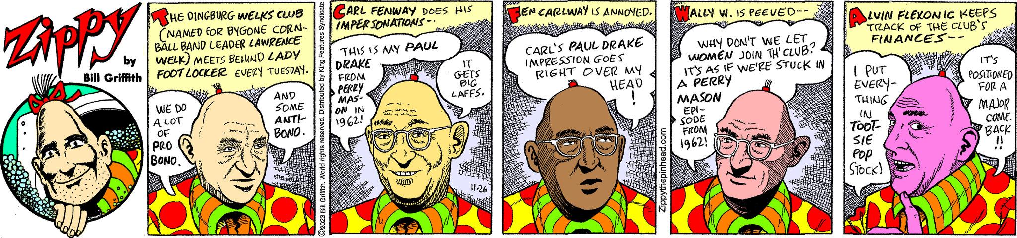 Organism OCR: Zippy by Bill Griffith HE DINGBURG INELKS CLUB (NAMED FOR BYGONE CORN- BALL BAND LEADER LAWRENCE WELK) MEETS BEHIND LADY FOOT LOCKER EVERY TUESDAY. Wo WE DO A LOT OF PRO BONO. AND SOME ANTI- BONO. HA C2023 Bill Griffith. World rights reserved. Distributed by King Features Syndicate CARL FENWAY DOES HIS IMPERSONATIONS.. THIS IS MY PAUL DRAKE FROM PERRY MAS- ON IN 1962! MURID T IT GETS BIG LAFFS. 11.26 BEN CARLWAY IS ANNOYED. CARL'S PAUL DRAKE IMPRESSION GOES RIGHT OVER MY HEAD Zippythepinhead.com WALLY W. IS PEEVED-- WHY DON'T WE LETWOMEN JOIN TH' CLUB? IT'S AS IF WE'RE STUCK IN A PERRY MASON EPI- SODE FROM 19621 ALVIN FLEXONIC KEEPS TRACK OF THE CLUB'S FINANCES - I PUT EVERY- THING IN TOOT- SIE Pop STOCK! alidity IT'S POSITIONED FOR A MAJOR COME BACK !! Zippy by Bill Griffith HE DINGBURG INELKS CLUB ( NAMED FOR BYGONE CORN BALL BAND LEADER LAWRENCE WELK ) MEETS BEHIND LADY FOOT LOCKER EVERY TUESDAY . Wo WE DO A LOT OF PRO BONO . AND SOME ANTI BONO . HA C2023 Bill Griffith . World rights reserved . Distributed by King Features Syndicate CARL FENWAY DOES HIS IMPERSONATIONS .. THIS IS MY PAUL DRAKE FROM PERRY MAS ON IN 1962 ! MURID T IT GETS BIG LAFFS . 11.26 BEN CARLWAY IS ANNOYED . CARL'S PAUL DRAKE IMPRESSION GOES RIGHT OVER MY HEAD Zippythepinhead.com WALLY W. IS PEEVED- WHY DON'T WE LETWOMEN JOIN TH ' CLUB ? IT'S AS IF WE'RE STUCK IN A PERRY MASON EPI SODE FROM 19621 ALVIN FLEXONIC KEEPS TRACK OF THE CLUB'S FINANCES - I PUT EVERY THING IN TOOT SIE Pop STOCK ! alidity IT'S POSITIONED FOR A MAJOR COME BACK !!