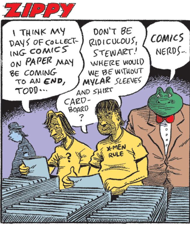 Art OCR: ZIPPY I THINK MY DAYS OF COLLECT- ING COMICS ON PAPER MAY BE COMING TO AN ENDTOOD... www www www. www DON'T BE RIDICULOUS / COMICS STEWART! WHERE WOULD) NERDS... WE BE WITHOUT MYLAR SLEEVES AND SHIRT CARD- BOARD ? wwww www PAR X-MEN RULE S WH www. ZIPPY I THINK MY DAYS OF COLLECT ING COMICS ON PAPER MAY BE COMING TO AN ENDTOOD ... www www www . www DON'T BE RIDICULOUS / COMICS STEWART ! WHERE WOULD ) NERDS ... WE BE WITHOUT MYLAR SLEEVES AND SHIRT CARD BOARD ? wwww www PAR X - MEN RULE S WH www .