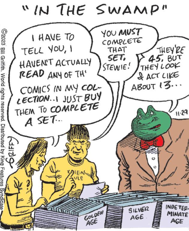 Gesture OCR: ?2023 Bill Griffith. World rights reserved. Distributed by King Features Syndicate "IN THE SWAMP" Gaz I HAVE TO TELL YOUI HAVEN'T ACTUALLY READ ANY OF TH COMICS IN MY COL- LECTION..I JUST BUY THEM TO COMPLETE A SET.. W YOU MUST COMPLETE THAT SET. STEWIE! DIEN ULE GOLDEN AGE THEY'RE 45BUT THEY LOOK & ACT LIKE ABOUT 13... SILVER AGE. -11-29 INDE TER MINATE AGE ?2023 Bill Griffith . World rights reserved . Distributed by King Features Syndicate " IN THE SWAMP " Gaz I HAVE TO TELL YOUI HAVEN'T ACTUALLY READ ANY OF TH COMICS IN MY COL LECTION..I JUST BUY THEM TO COMPLETE A SET .. W YOU MUST COMPLETE THAT SET . STEWIE ! DIEN ULE GOLDEN AGE THEY'RE 45BUT THEY LOOK & ACT LIKE ABOUT 13 ... SILVER AGE . -11-29 INDE TER MINATE AGE