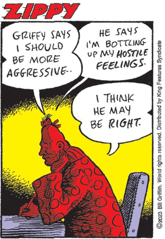 Illustration OCR: ZIPPY GRIFFY SAYS I SHOULD BE MORE AGGRESSIVE.. Why LEY www. HE SAYS I'M BOTTLING UP MY HOSTILE FEELINGS. I THINK HE MAY BE RIGHT. o www ?2023 Bill Griffith. World rights reserved. Distributed by King Features Syndicate ZIPPY GRIFFY SAYS I SHOULD BE MORE AGGRESSIVE .. Why LEY www . HE SAYS I'M BOTTLING UP MY HOSTILE FEELINGS . I THINK HE MAY BE RIGHT . o www ?2023 Bill Griffith . World rights reserved . Distributed by King Features Syndicate